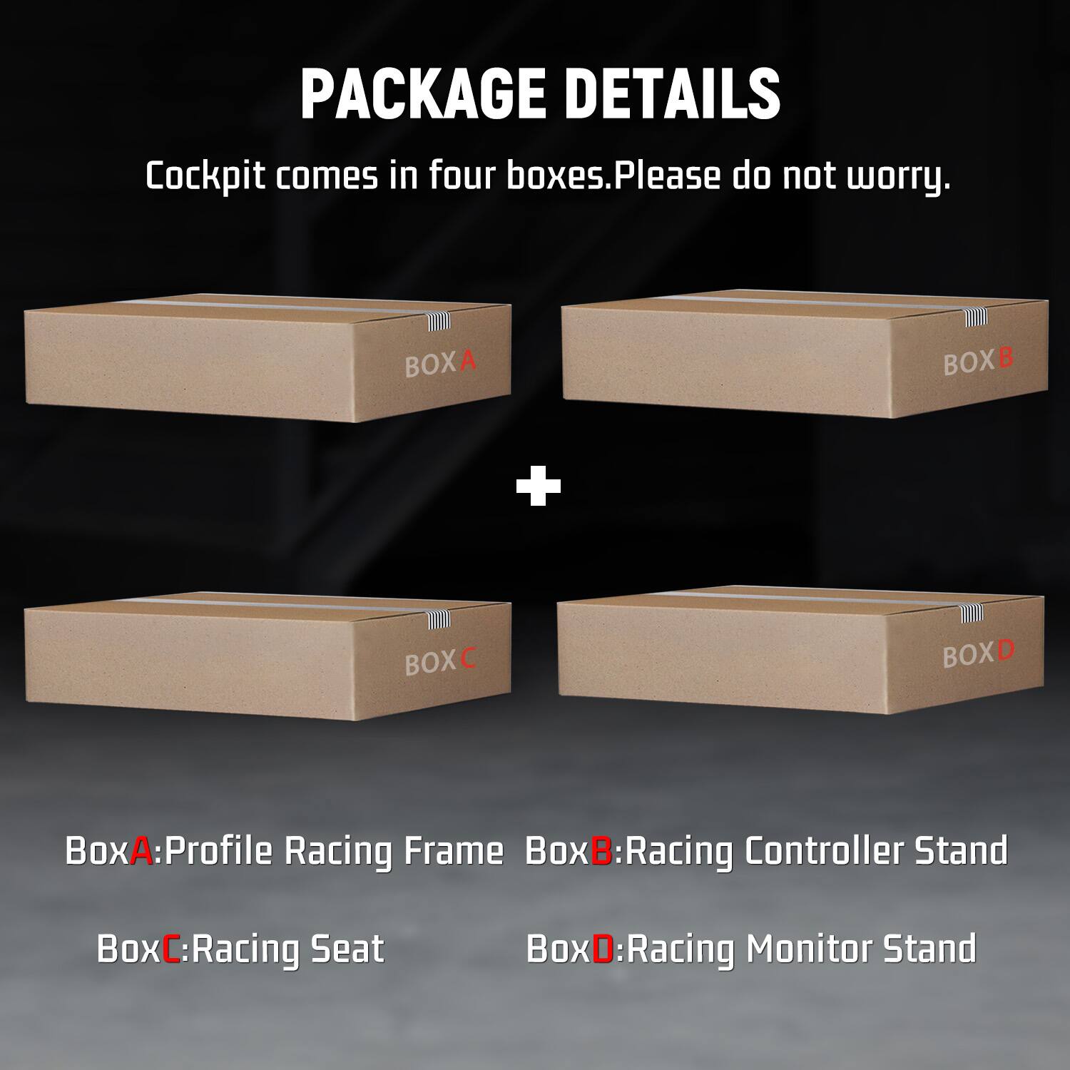 PACKAGE DETAILS  
Cockpit comes in four boxes. Please do not worry.  

BOXA  
BOXB  
+  
BOXC  
BOXD  

BoxA: Profile Racing Frame  
BoxB: Racing Controller Stand  
BoxC: Racing Seat  
BoxD: Racing Monitor Stand