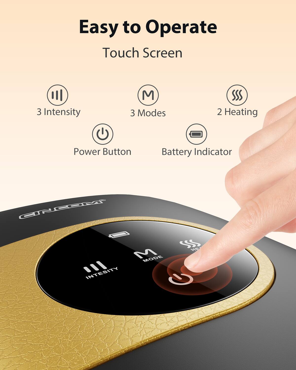 Easy to Operate Touch Screen  
3 Intensity  
3 Modes  
2 Heating  
Power Button  
Battery Indicator  
CINCOM SSS  
M MODE INTENSITY