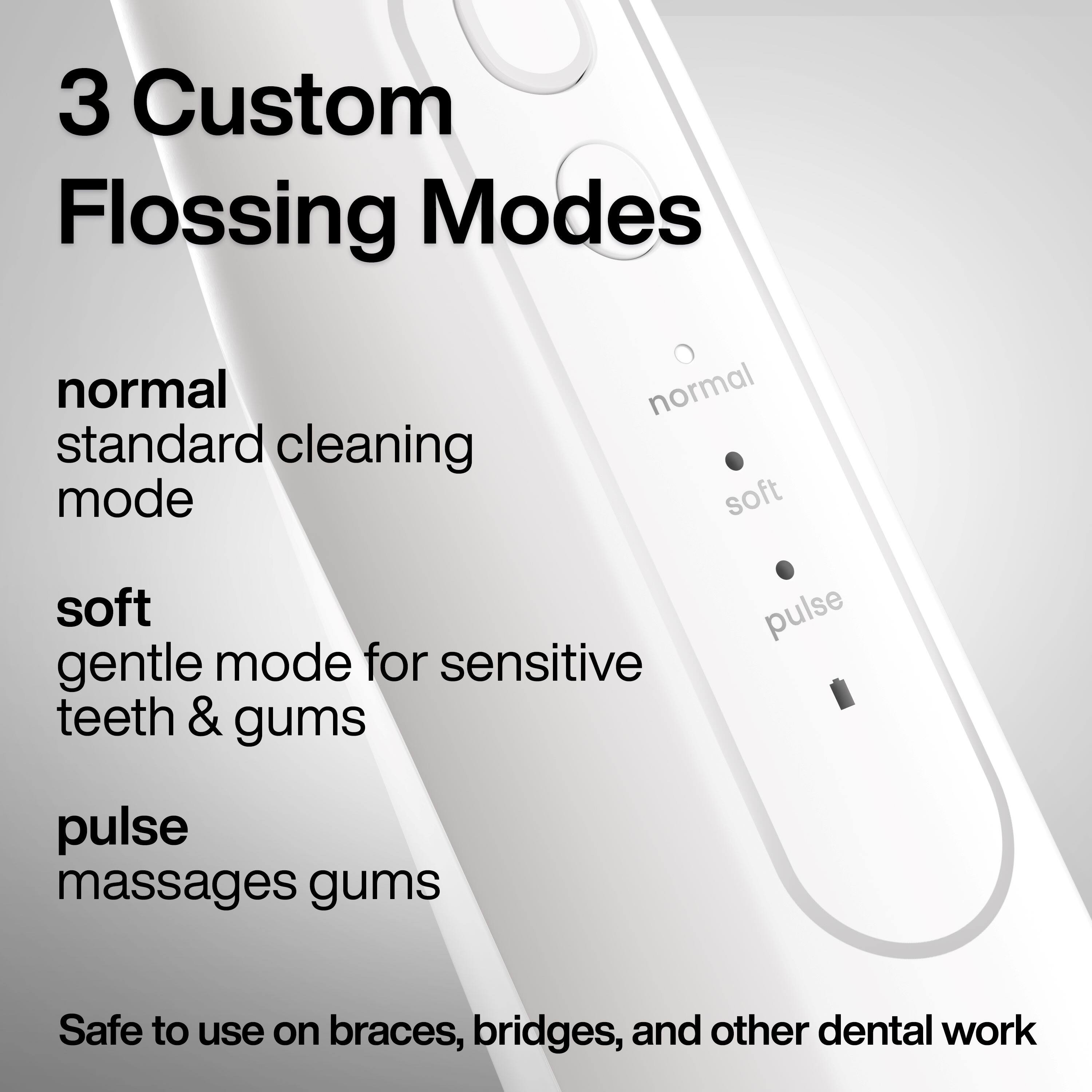 3 Custom Flossing Modes

- Normal: Standard cleaning mode
- Soft: Gentle mode for sensitive teeth & gums
- Pulse: Massages gums

Safe to use on braces, bridges, and other dental work.