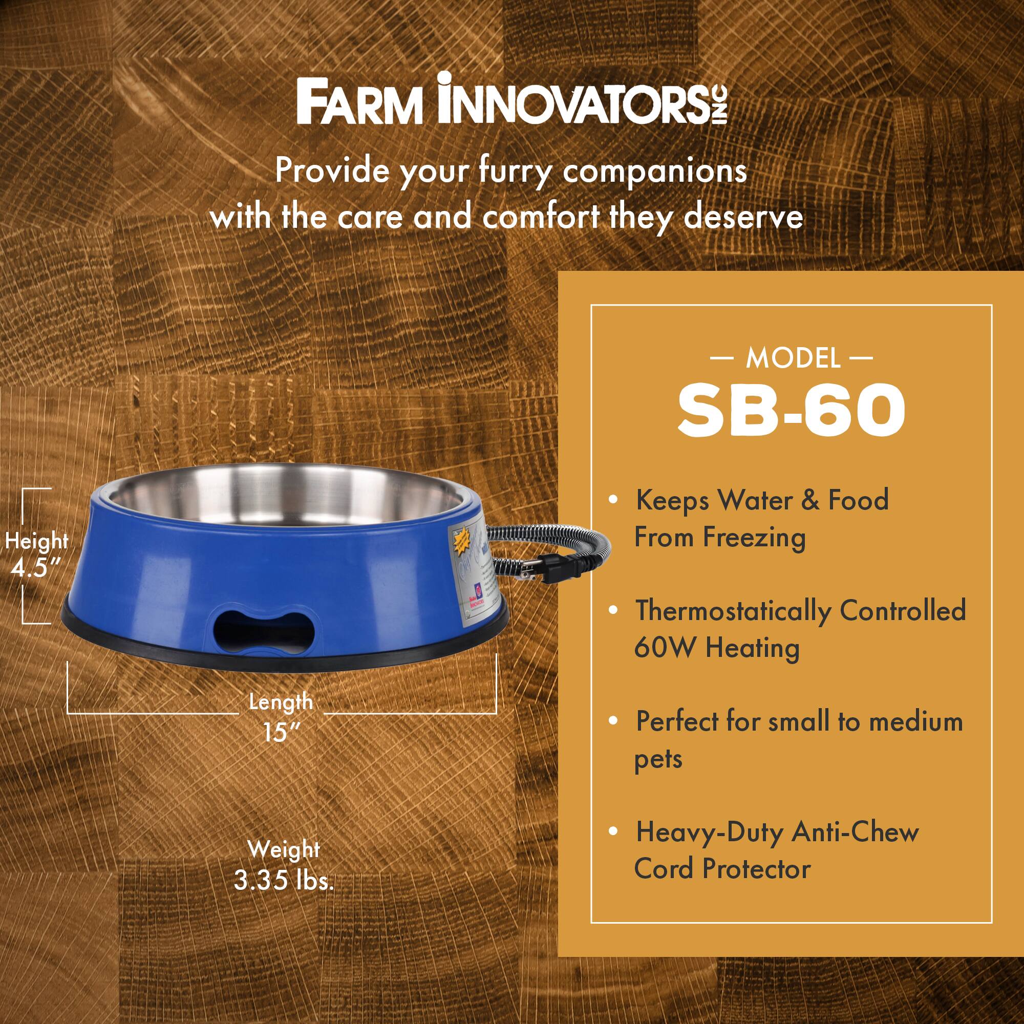 FARM INNOVATORS INC  
Provide your furry companions with the care and comfort they deserve  

MODEL SB-60  
- Keeps Water & Food From Freezing  
- Thermostatically Controlled 60W Heating  
- Perfect for small to medium pets  
- Heavy-Duty Anti-Chew Cord Protector  

Height: 4.5"  
Length: 15"  
Weight: 3.35 lbs.