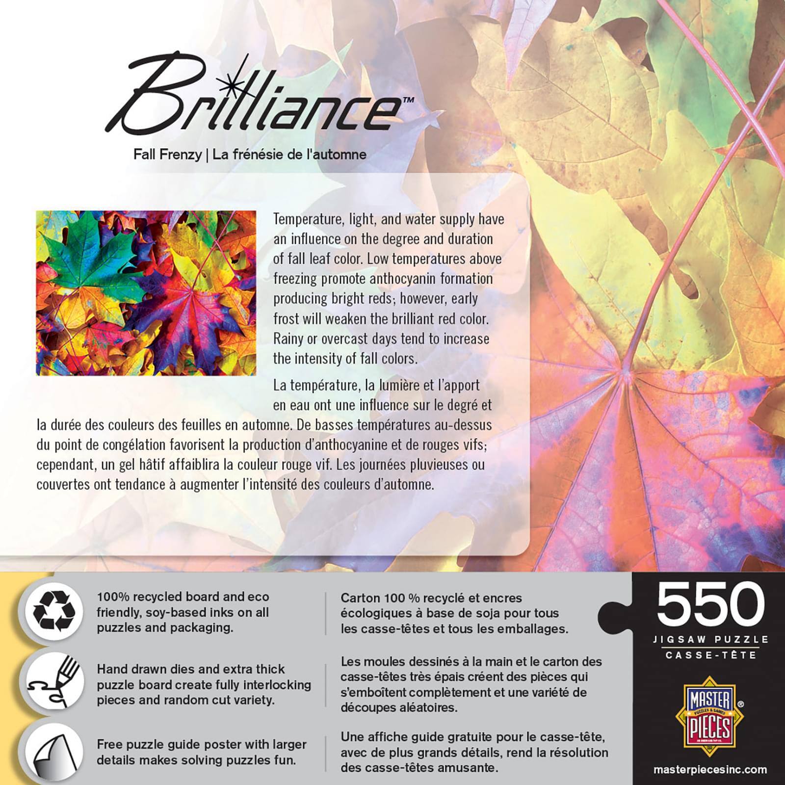 **Brilliance**  
*Fall Frenzy | La frénésie de l'automne*

---

**Temperature, light, and water supply have an influence on the degree and duration of fall leaf color. Low temperatures above freezing promote anthocyanin formation producing bright reds; however, early frost will weaken the brilliant red color. Rainy or overcast days tend to increase the intensity of fall colors.**

**La température, la lumière et l'apport en eau ont une influence sur le degré et la durée des couleurs des feuilles en automne. De basses températures au-dessus du point de congélation favorisent la production d'anthocyanine et de rouges vifs; cependant, un gel hâtif affaiblira la couleur rouge vif. Les journées pluvieuses ou couvertes ont tendance à augmenter l'intensité des couleurs d'automne.**

---

**100% recycled board and eco-friendly, soy-based inks on all puzzles and packaging.**

**Carton 100% recyclé et encres écologiques à base de soja pour tous les casse