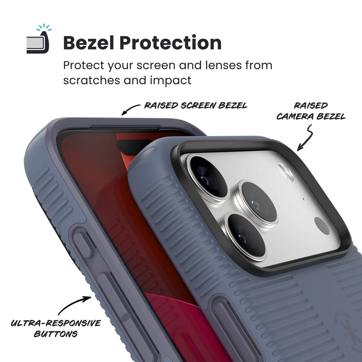 Bezel Protection

Protect your screen and lenses from scratches and impact

- RAISED SCREEN BEZEL
- RAISED CAMERA BEZEL
- ULTRA-RESPONSIVE BUTTONS