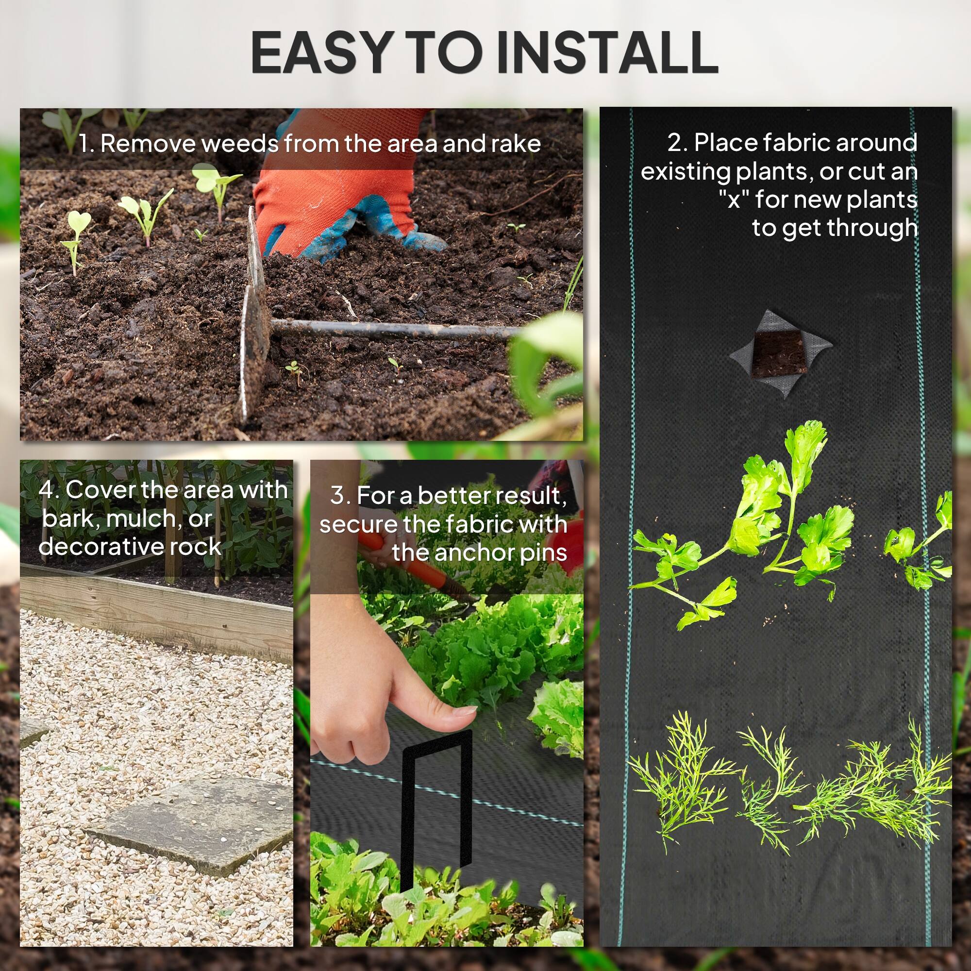 EASY TO INSTALL

1. Remove weeds from the area and rake
2. Place fabric around existing plants, or cut an "x" for new plants to get through
3. For a better result, secure the fabric with the anchor pins
4. Cover the area with bark, mulch, or decorative rock