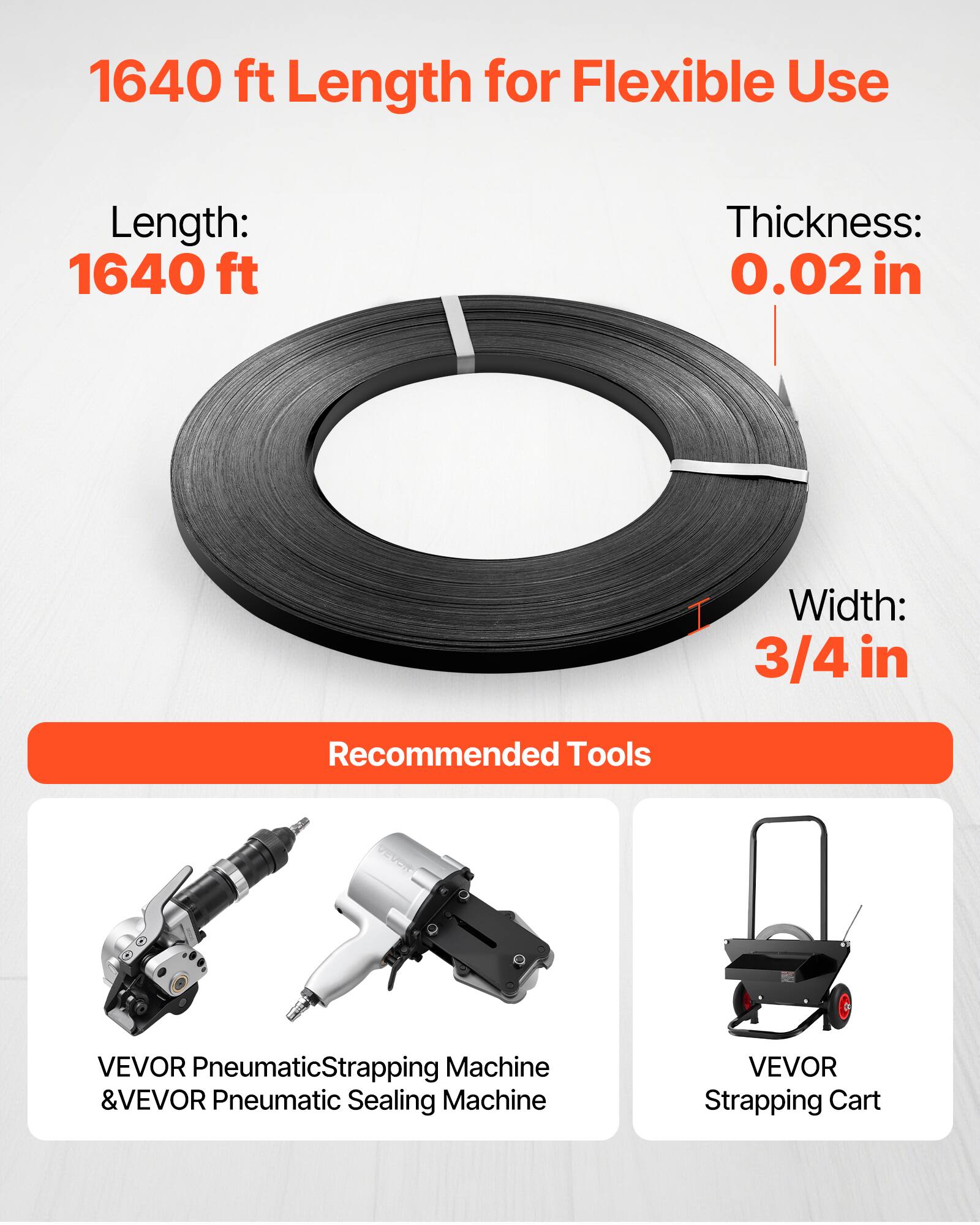 1640 ft Length for Flexible Use

Length: 1640 ft  
Thickness: 0.02 in  
Width: 3/4 in  

Recommended Tools  
VEVOR Pneumatic Strapping Machine & VEVOR Pneumatic Sealing Machine  
VEVOR Strapping Cart