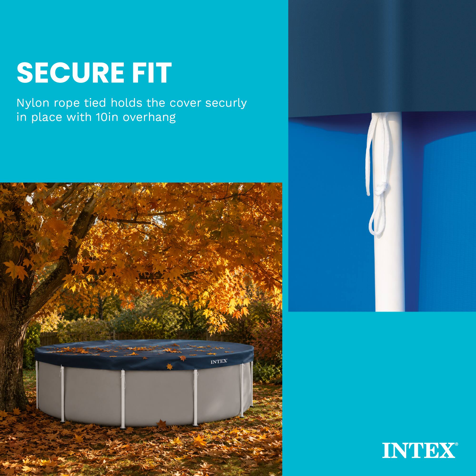 SECURE FIT  
Nylon rope tied holds the cover securely in place with 10in overhang  
INTEX
