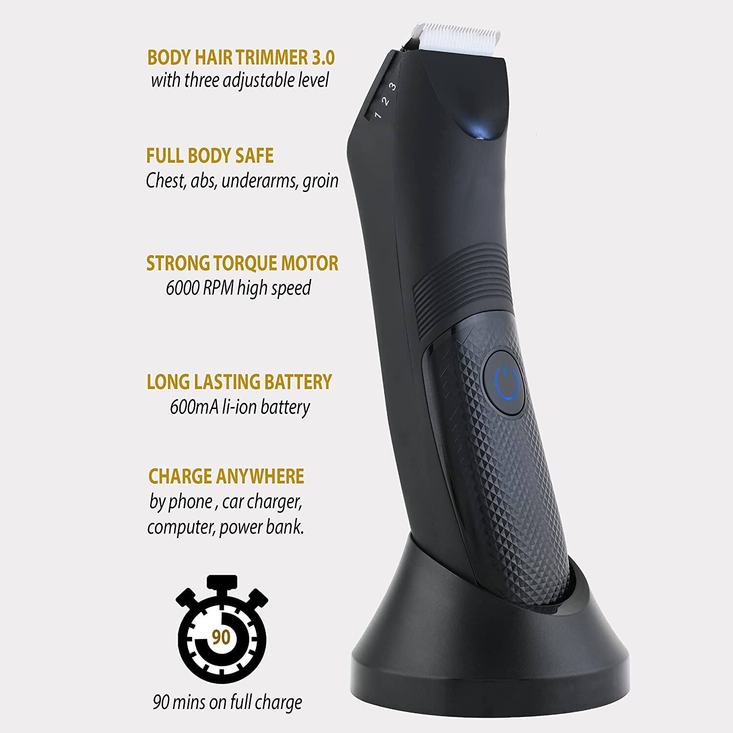 BODY HAIR TRIMMER 3.0 with three adjustable level  
FULL BODY SAFE  
Chest, abs, underarms, groin  

STRONG TORQUE MOTOR  
6000 RPM high speed  

LONG LASTING BATTERY  
600mA li-ion battery  

CHARGE ANYWHERE  
by phone, car charger, computer, power bank.  

90 mins on full charge