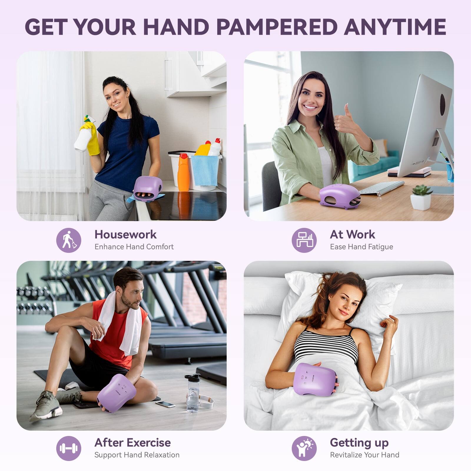 GET YOUR HAND PAMPERED ANYTIME

Housework
Enhance Hand Comfort

At Work
Ease Hand Fatigue

After Exercise
Support Hand Relaxation

Getting up
Revitalize Your Hand