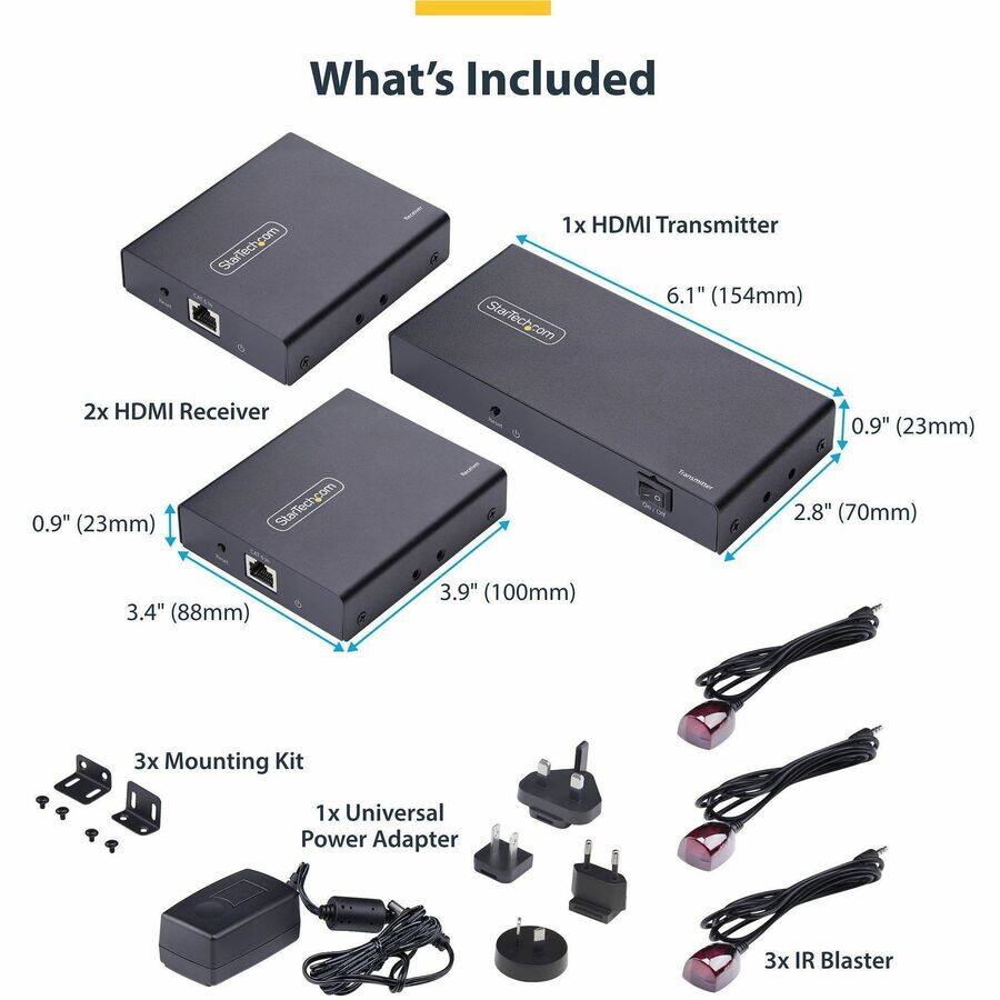 What's Included
StarTech.com
1x HDMI Transmitter 6.1" (154mm)
2x HDMI Receiver 0.9" (23mm) 3.4" (88mm) 3.9" (100mm)
3x Mounting Kit
1x Universal Power Adapter
3x IR Blaster