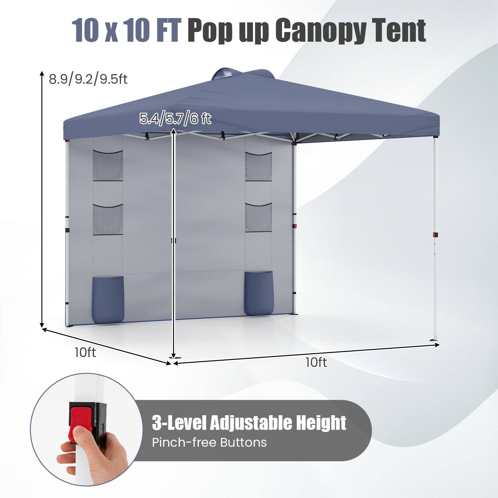 10 x 10 FT Pop up Canopy Tent  
8.9/9.2/9.5ft  
5.4/5.7/6ft  
10ft x 10ft  
3-Level Adjustable Height  
Pinch-free Buttons