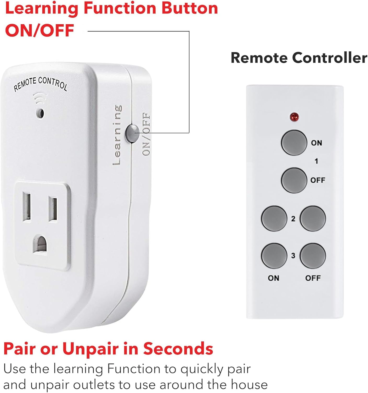Learning Function Button ON/OFF

Remote Controller

Pair or Unpair in Seconds

Use the learning Function to quickly pair and unpair outlets to use around the house