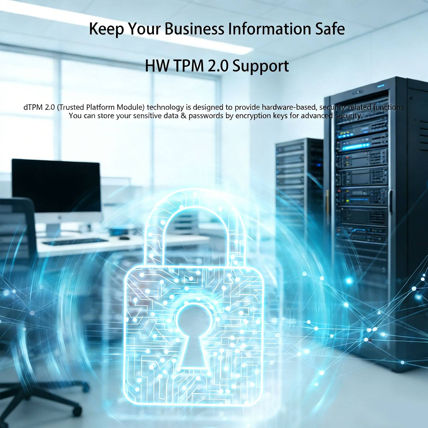 Keep Your Business Information Safe  
HW TPM 2.0 Support  

dTPM 2.0 (Trusted Platform Module) technology is designed to provide hardware-based, security-related functions. You can store your sensitive data & passwords by encryption keys for advanced security.