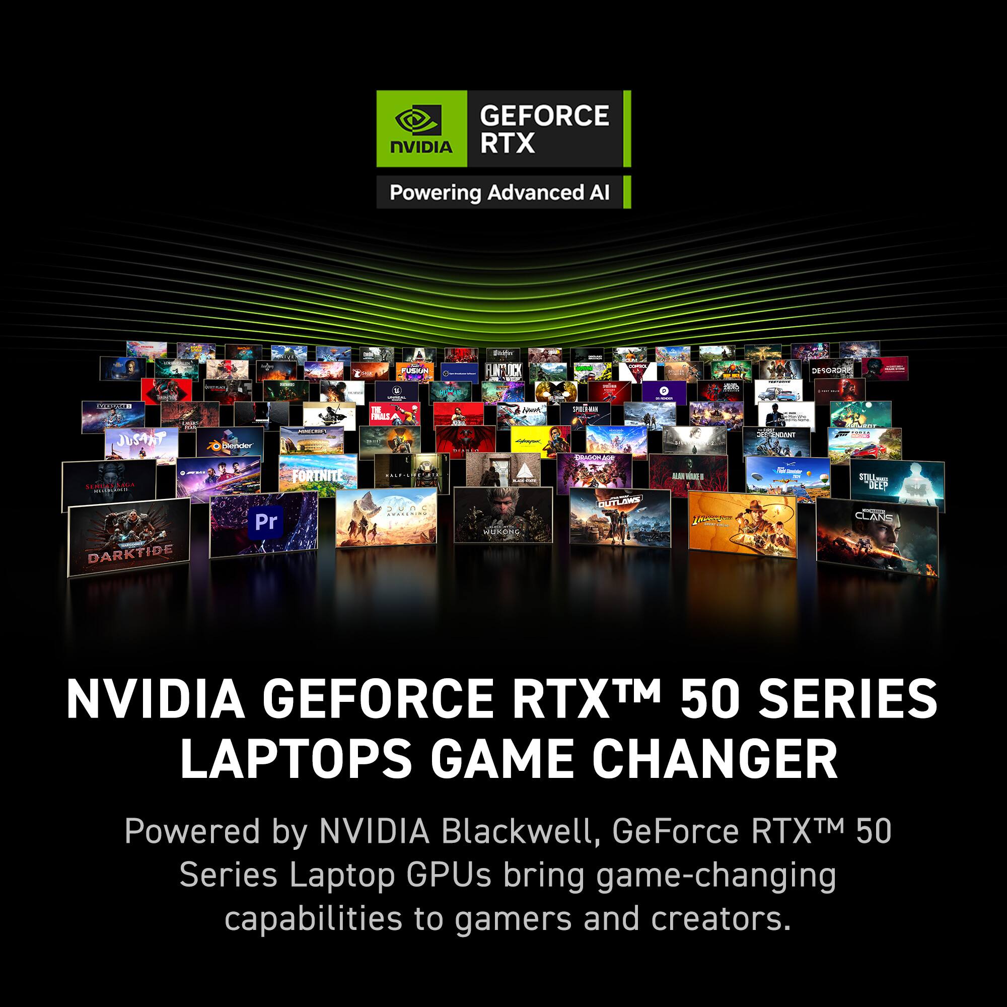 GEFORCE NVIDIA RTX Powering Advanced AI

NVIDIA GEFORCE RTXTM 50 SERIES LAPTOPS GAME CHANGER
Powered by NVIDIA Blackwell, GeForce RTXTM 50 Series Laptop GPUs bring game-changing capabilities to gamers and creators.
