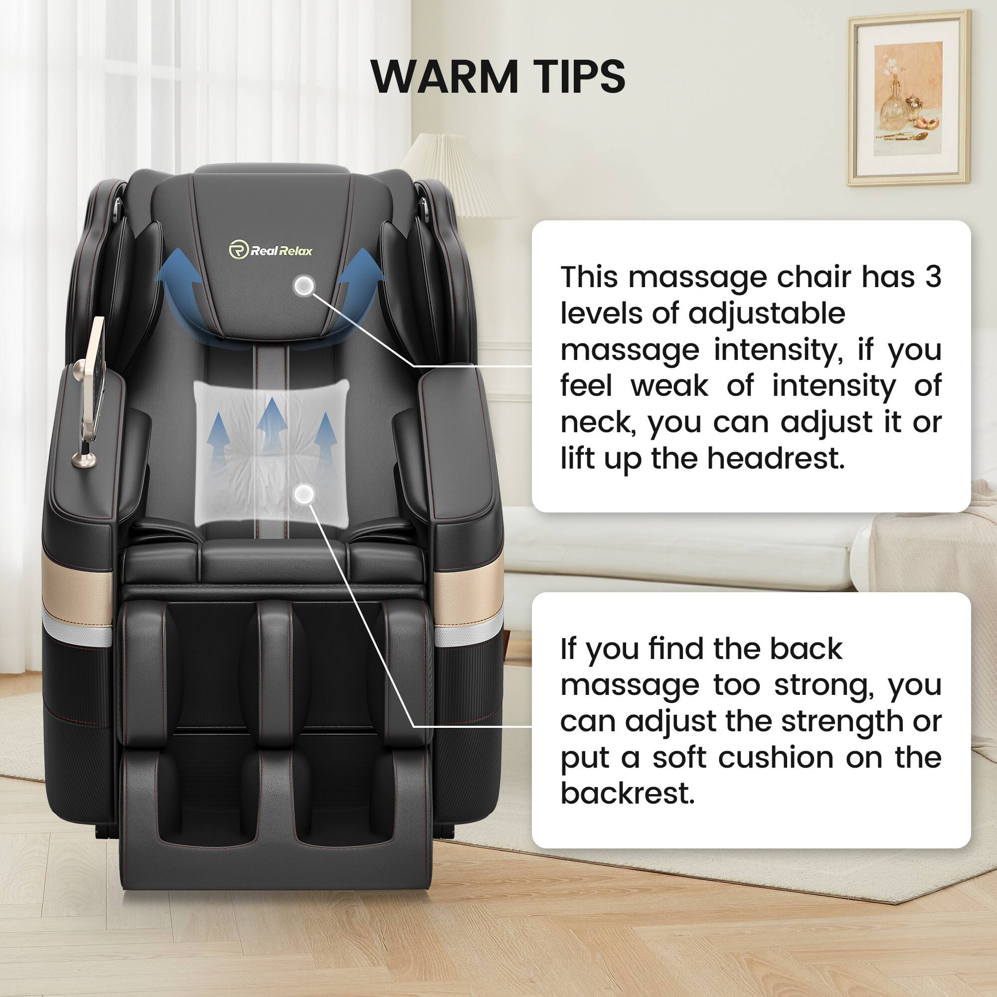 WARM TIPS

This massage chair has 3 levels of adjustable massage intensity. If you feel weak of intensity of neck, you can adjust it or lift up the headrest.

If you find the back massage too strong, you can adjust the strength or put a soft cushion on the backrest.