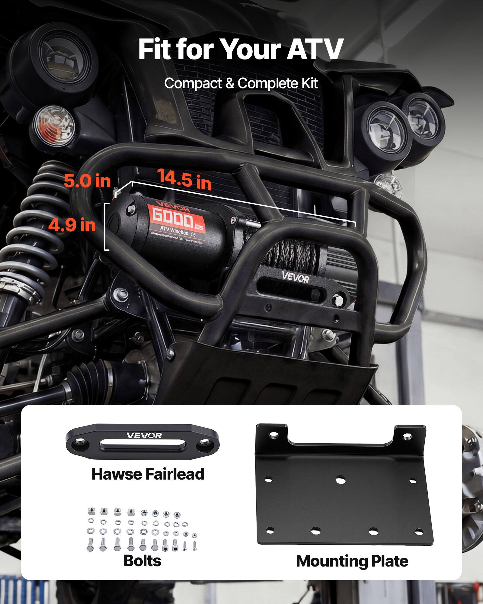 Fit for Your ATV  
Compact & Complete Kit  

5.0 in  
4.9 in  
14.5 in  

VEVOR G0000 ATV Winches CE  

Hawse Fairlead  
Bolts  
Mounting Plate