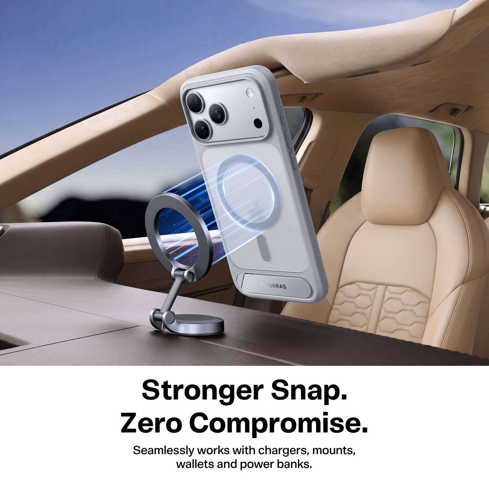 T ORRAS  
Stronger Snap. Zero Compromise.  
Seamlessly works with chargers, mounts, wallets and power banks.