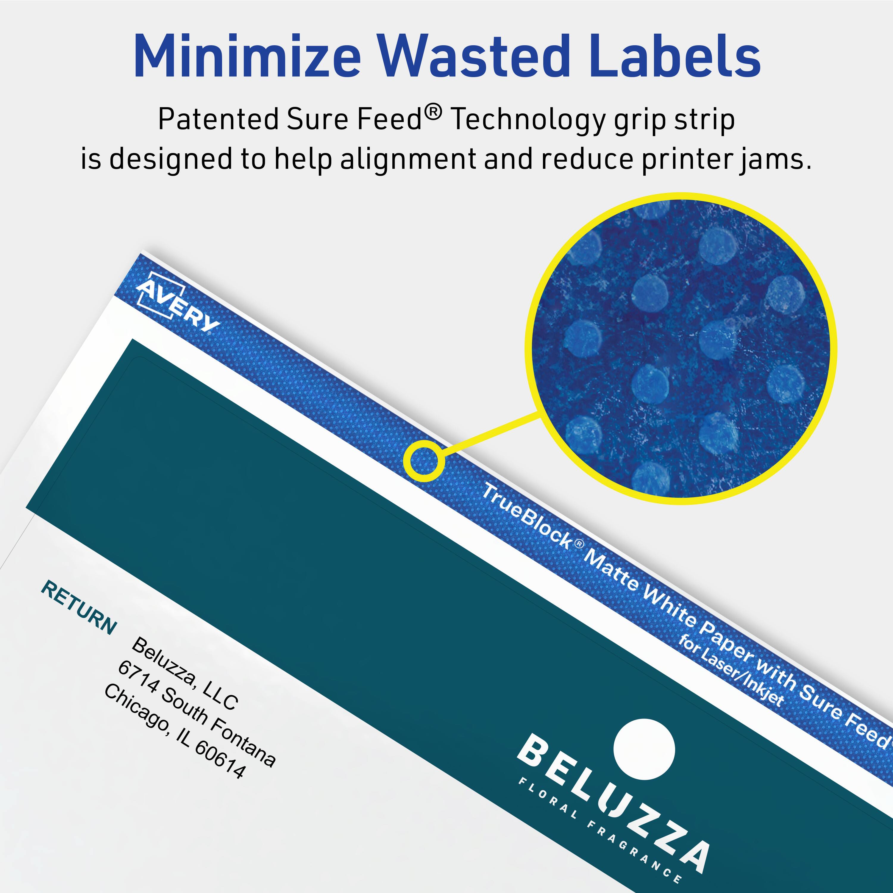 Minimize Wasted Labels

Patented Sure Feed® Technology grip strip is designed to help alignment and reduce printer jams.

AVERY RETURN 6714  
Beluzza, LLC  
6714 South Fontana  
Chicago, IL 60614  
TrueBlock® Matte White Paper for Laser/Inkjet with Sure Feed  
BELUZZA FLORAL FRAGRANCE
