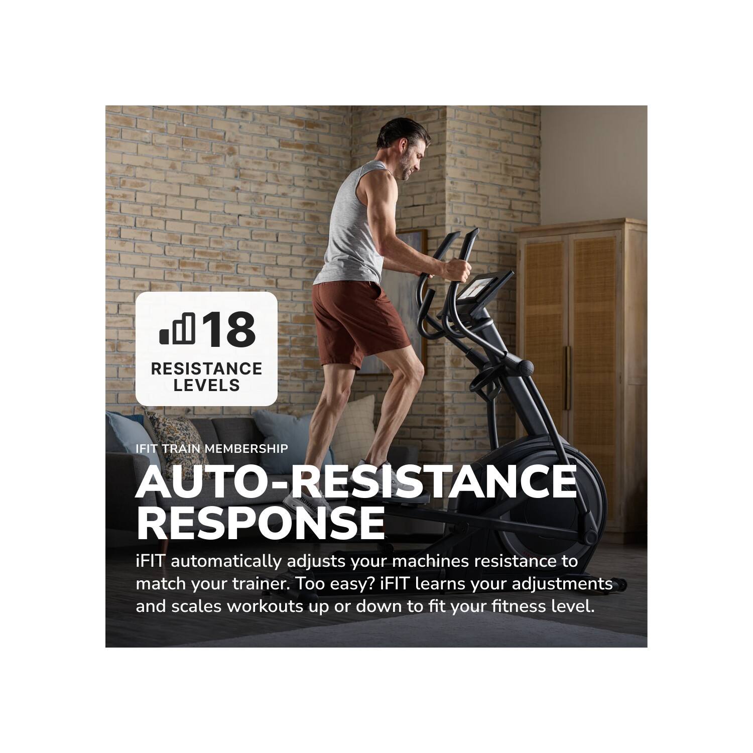 18 RESISTANCE LEVELS

IFIT TRAIN MEMBERSHIP

AUTO-RESISTANCE RESPONSE

iFIT automatically adjusts your machines resistance to match your trainer. Too easy? iFIT learns your adjustments and scales workouts up or down to fit your fitness level.