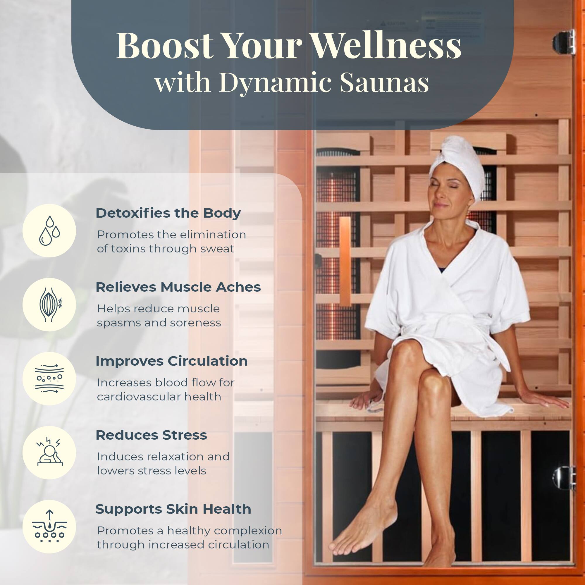 Boost Your Wellness with Dynamic Saunas

- Detoxifies the Body
  - Promotes the elimination of toxins through sweat

- Relieves Muscle Aches
  - Helps reduce muscle spasms and soreness

- Improves Circulation
  - Increases blood flow for cardiovascular health

- Reduces Stress
  - Induces relaxation and lowers stress levels

- Supports Skin Health
  - Promotes a healthy complexion through increased circulation