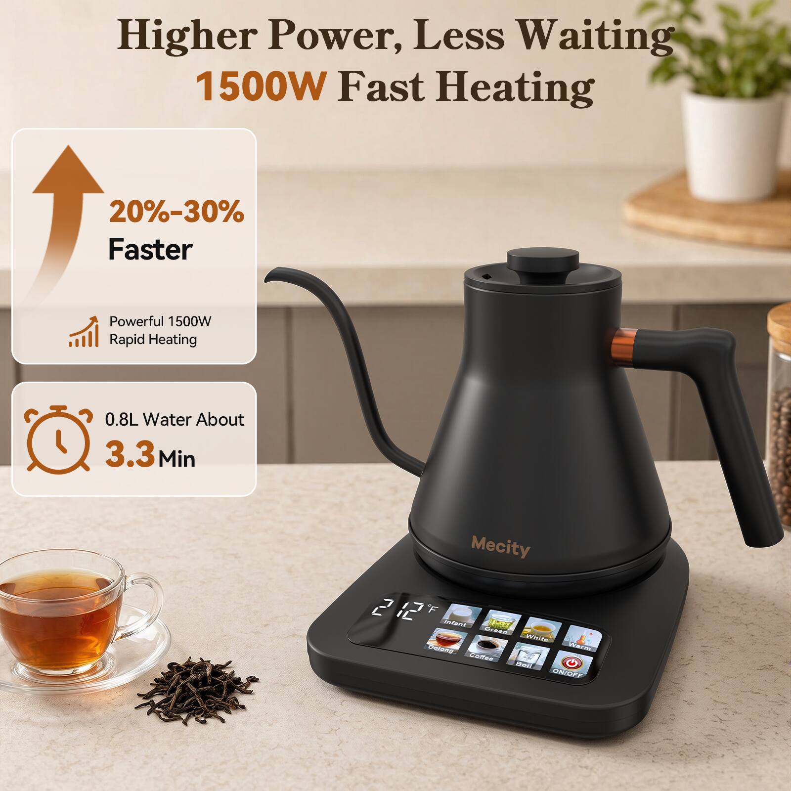 Higher Power, Less Waiting  
1500W Fast Heating  
20%-30% Faster  
Powerful 1500W Rapid Heating  
0.8L Water About 3.3 Min  
Mecity 212 F  
Infant BAZ Green. White  
Warm... Oolong Coffee G  
ON/OFF