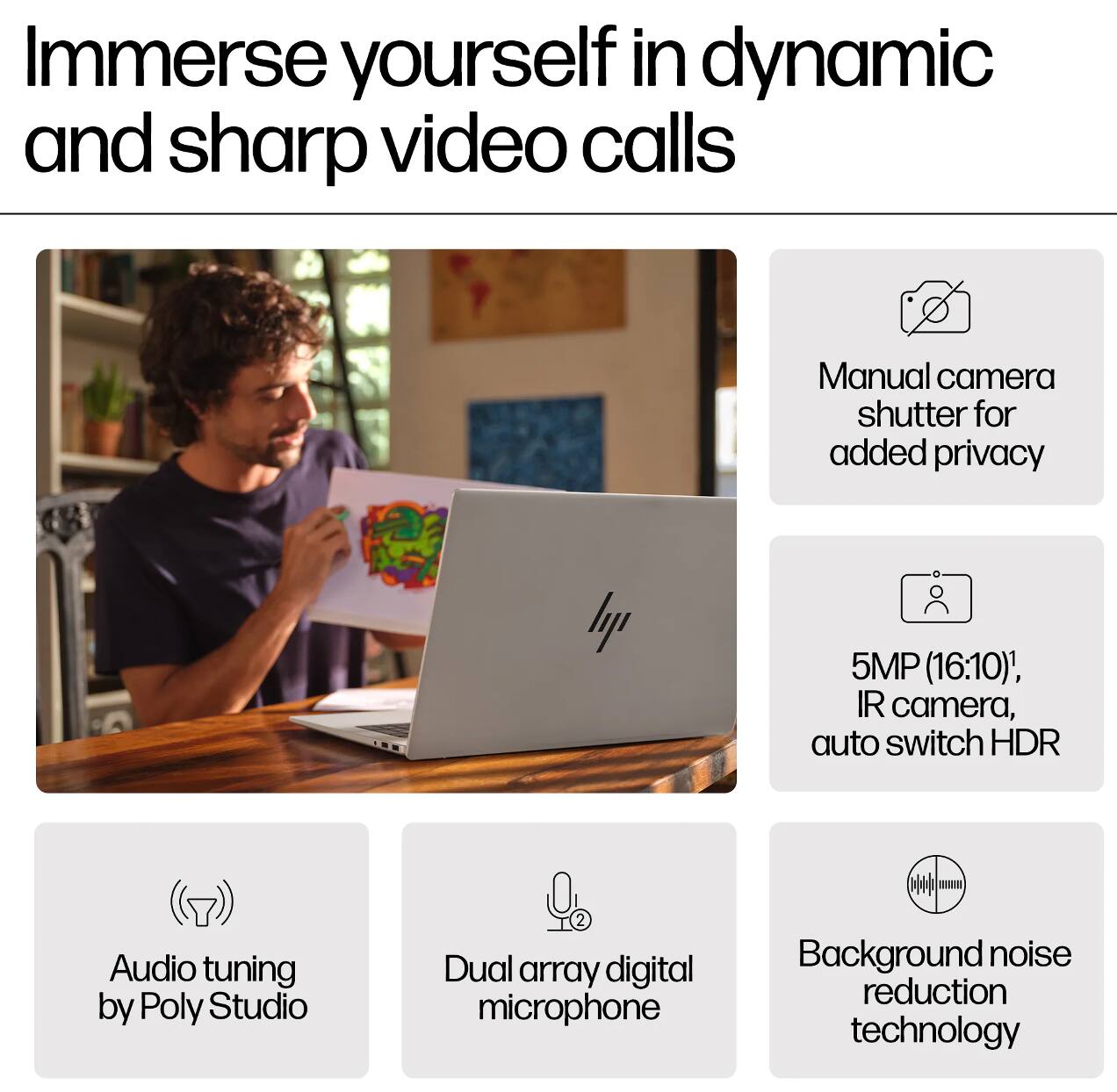 Immerse yourself in dynamic and sharp video calls

- Manual camera shutter for added privacy
- 5MP (16:10), IR camera, auto switch HDR
- Audio tuning by Poly Studio
- Dual array digital microphone
- Background noise reduction technology
