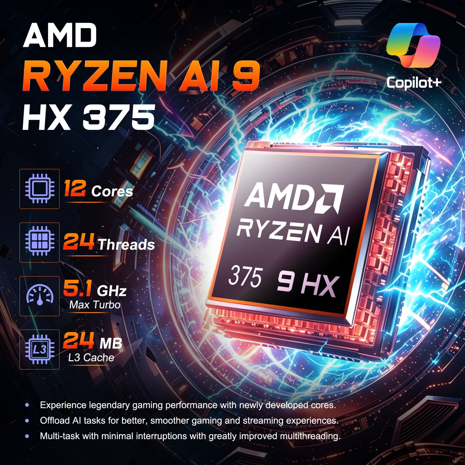 AMD RYZEN AI 9 HX 375 Copilot+  
12 Cores  
24 Threads  
5.1 GHz Max Turbo  
24 MB L3 Cache  

Experience legendary gaming performance with newly developed cores.  
Offload AI tasks for better, smoother gaming and streaming experiences.  
Multi-task with minimal interruptions with greatly improved multithreading.