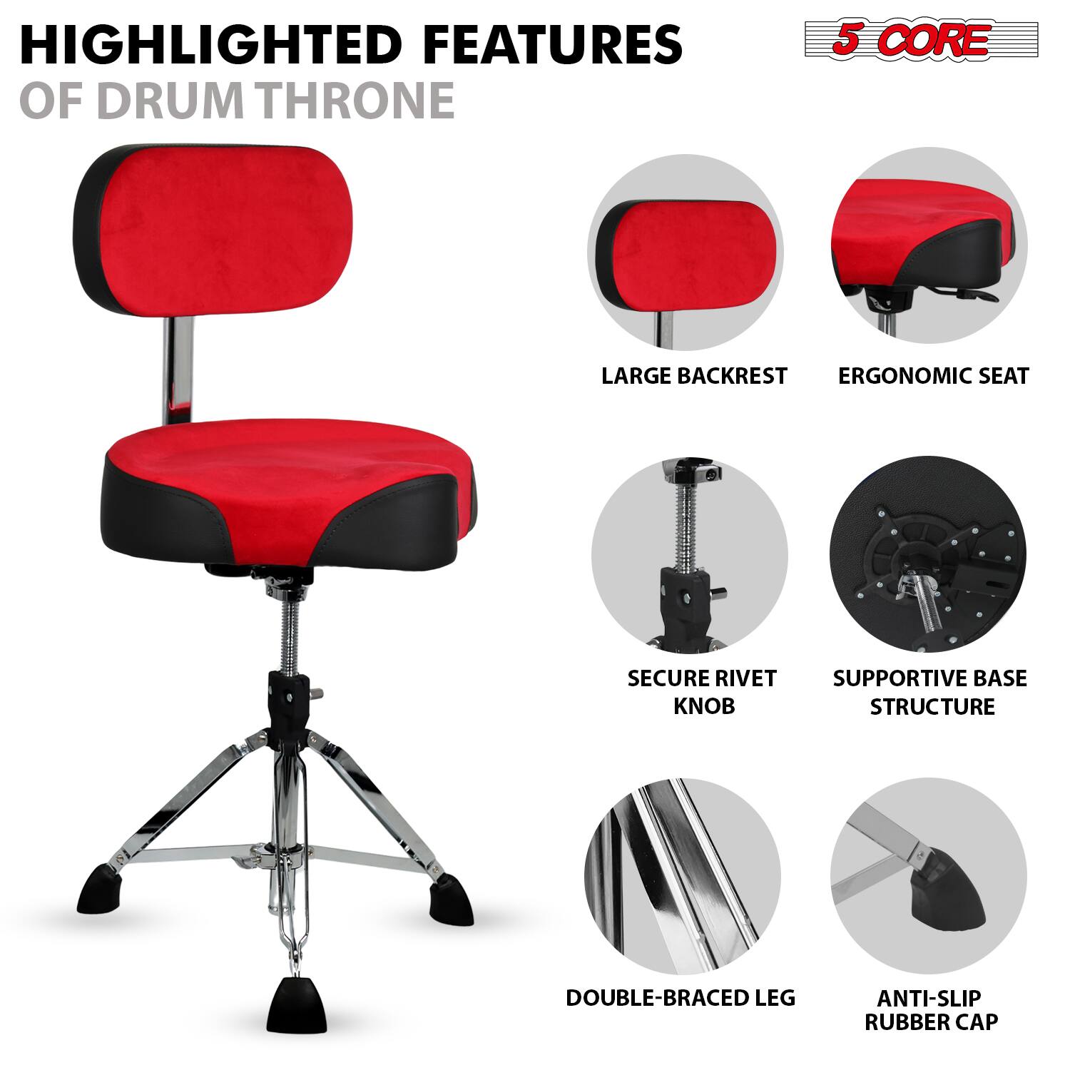 HIGHLIGHTED FEATURES OF DRUM THRONE

- LARGE BACKREST
- ERGONOMIC SEAT
- SECURE RIVET KNOB
- SUPPORTIVE BASE STRUCTURE
- DOUBLE-BRACED LEG
- ANTI-SLIP RUBBER CAP

5 CORE