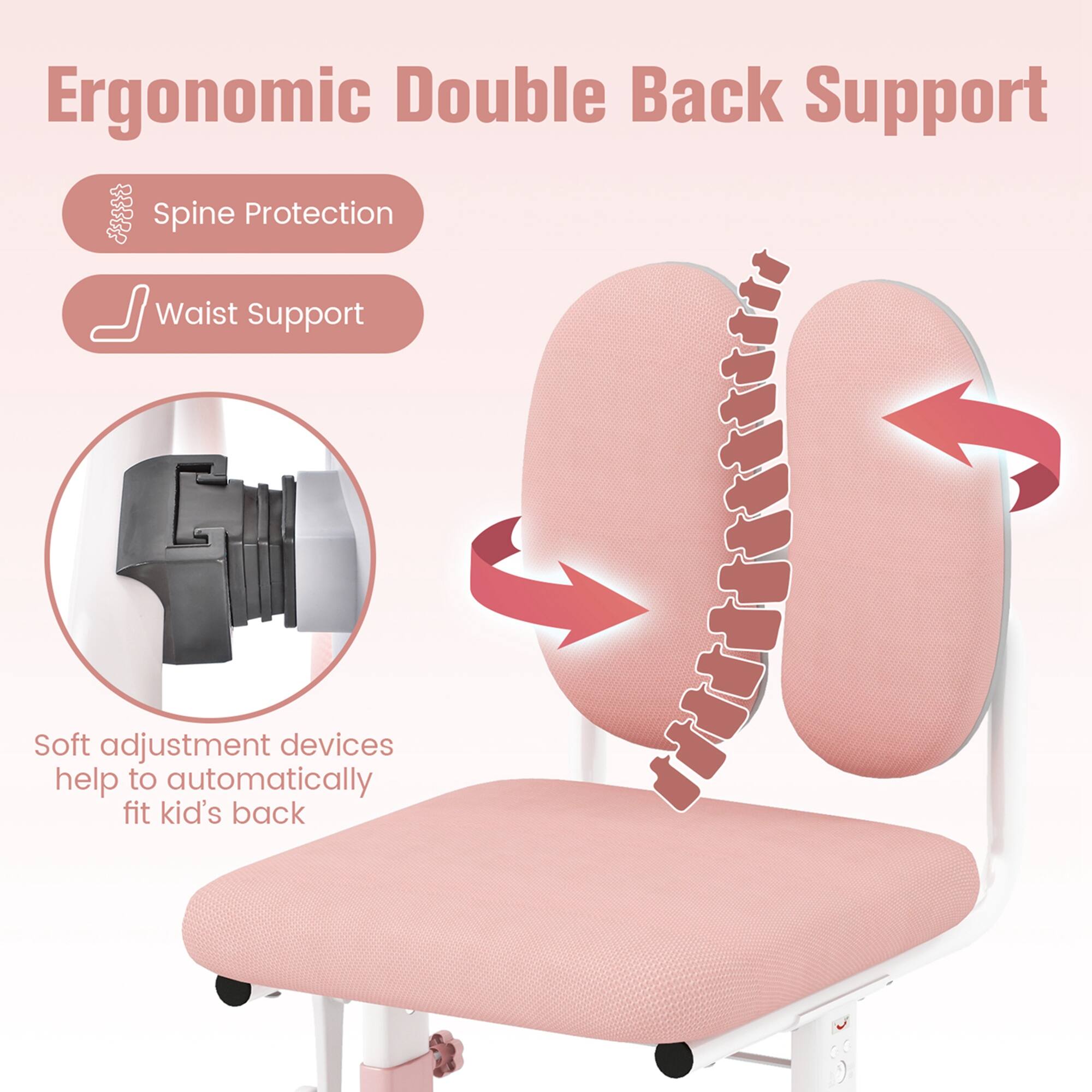Ergonomic Double Back Support
Spine Protection
Waist Support
Soft adjustment devices help to automatically fit kid's back