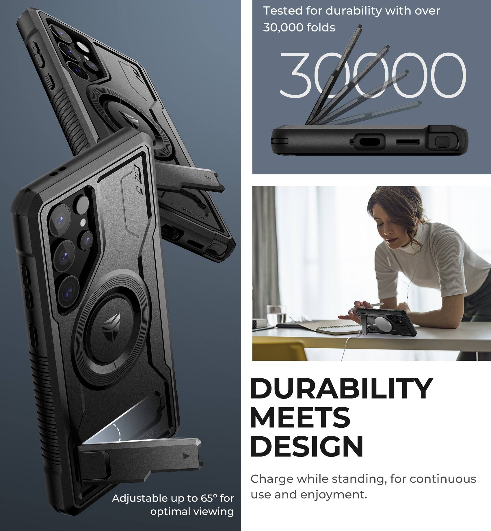 Tested for durability with over 30,000 folds

30,000

Adjustable up to 65° for optimal viewing

DURABILITY MEETS DESIGN

Charge while standing, for continuous use and enjoyment.