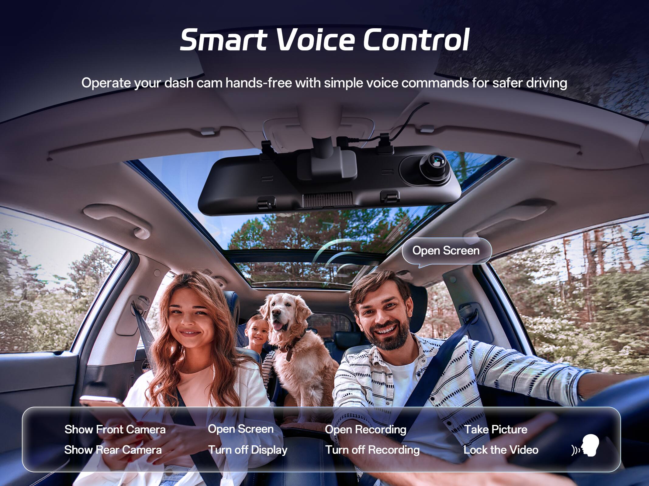 Smart Voice Control  
Operate your dash cam hands-free with simple voice commands for safer driving  

- Show Front Camera  
- Show Rear Camera  
- Open Screen  
- Turn off Display  
- Open Recording  
- Turn off Recording  
- Take Picture  
- Lock the Video