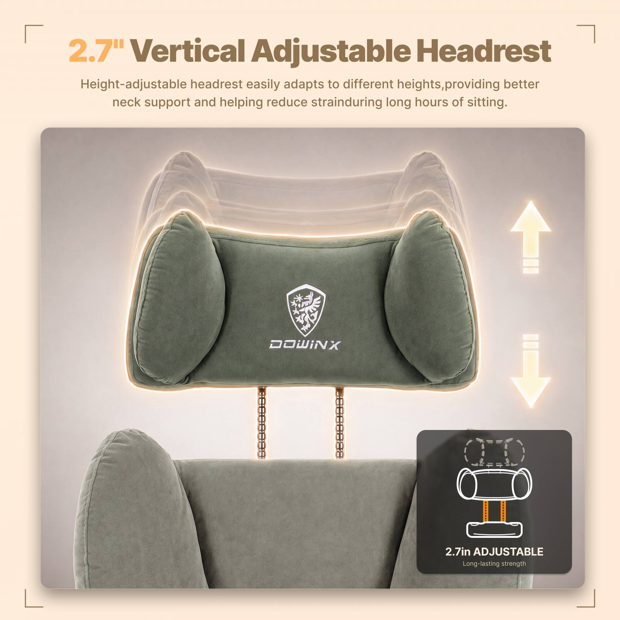 2.7" Vertical Adjustable Headrest  
Height-adjustable headrest easily adapts to different heights, providing better neck support and helping reduce strain during long hours of sitting.  

DOWINX  

2.7in ADJUSTABLE  
Long-lasting strength