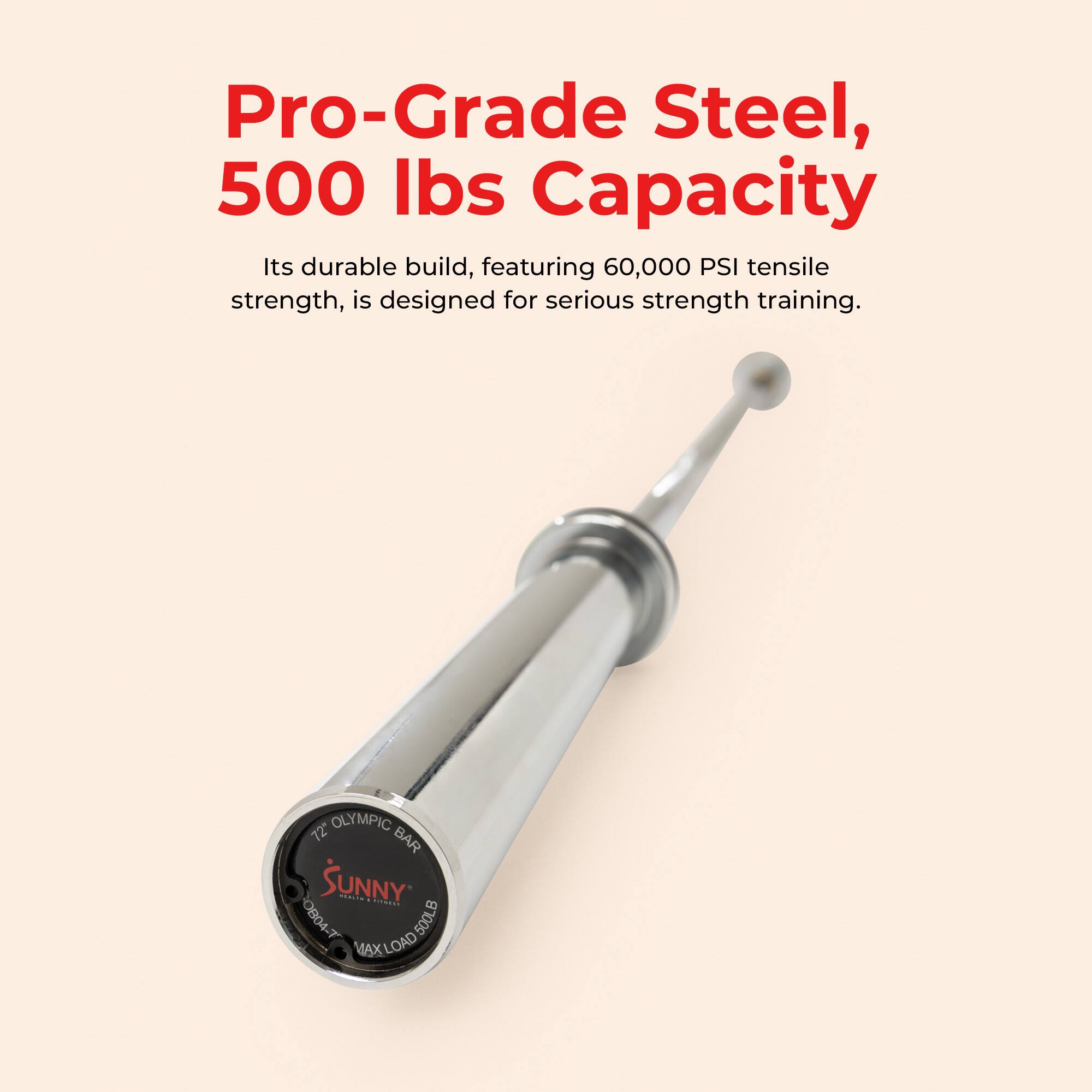 Pro-Grade Steel, 500 lbs Capacity  
Its durable build, featuring 60,000 PSI tensile strength, is designed for serious strength training.  
OLYMPIC 72" BAR  
SUNNY  
OB04 T  
500LB MAX LOAD