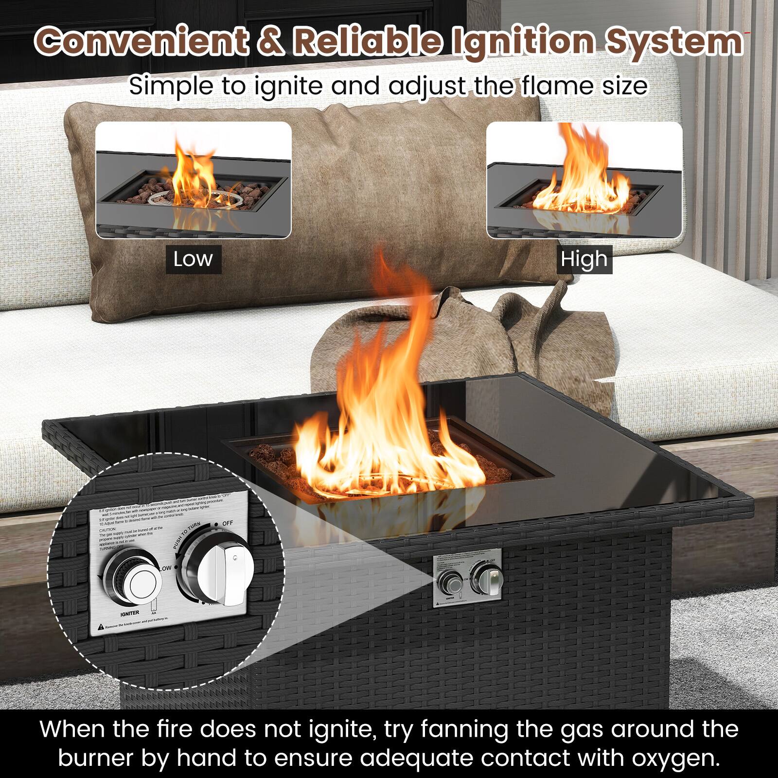 Convenient & Reliable Ignition System  
Simple to ignite and adjust the flame size  

Low  
High  

When the fire does not ignite, try fanning the gas around the burner by hand to ensure adequate contact with oxygen.