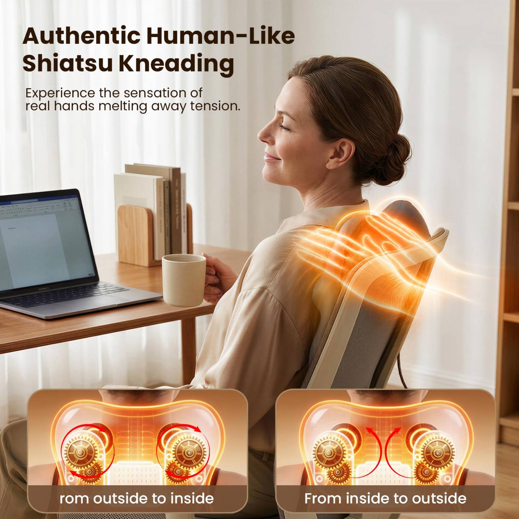 Authentic Human-Like Shiatsu Kneading  
Experience the sensation of real hands melting away tension.  

rom outside to inside  
From inside to outside