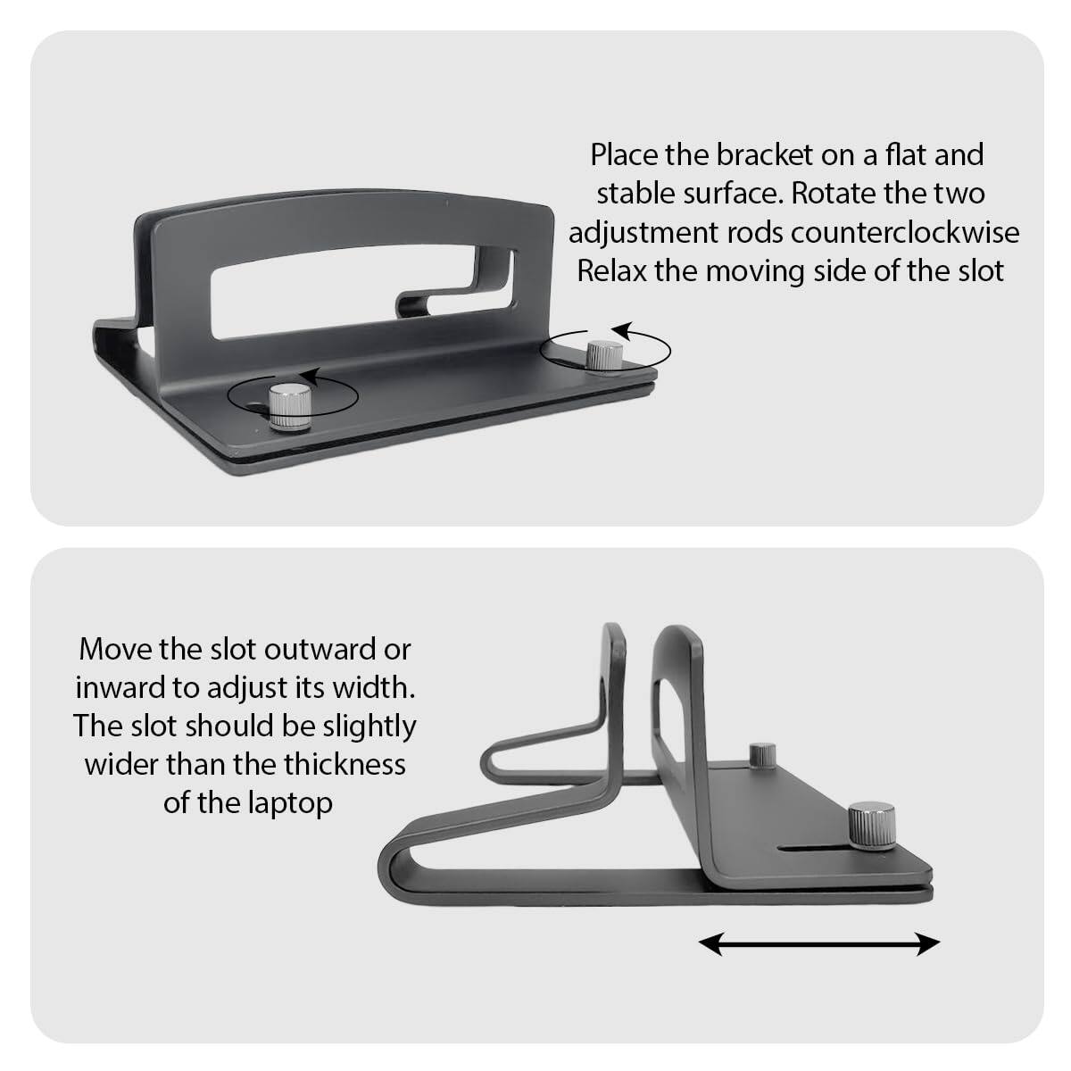 Place the bracket on a flat and stable surface. Rotate the two adjustment rods counterclockwise. Relax the moving side of the slot.

Move the slot outward or inward to adjust its width. The slot should be slightly wider than the thickness of the laptop.
