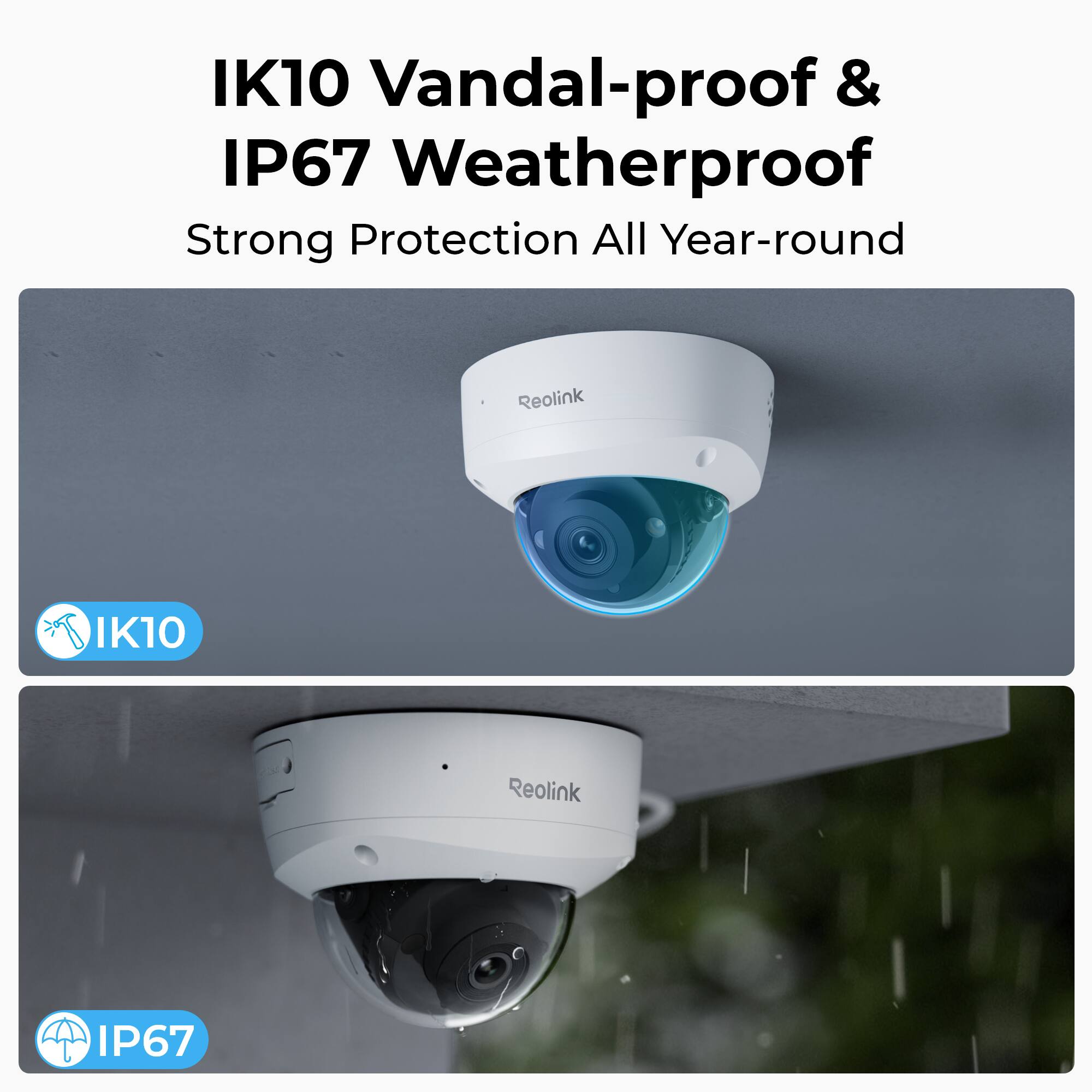 IK10 Vandal-proof & IP67 Weatherproof  
Strong Protection All Year-round  
Reolink  
IK10  
Reolink  
IP67