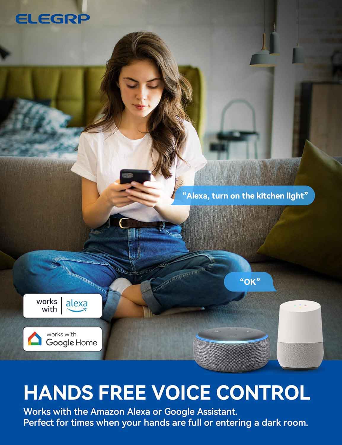 ELEGRP

"Alexa, turn on the kitchen light" "OK"

works with Alexa

works with Google Home

HANDS FREE VOICE CONTROL

Works with the Amazon Alexa or Google Assistant.

Perfect for times when your hands are full or entering a dark room.