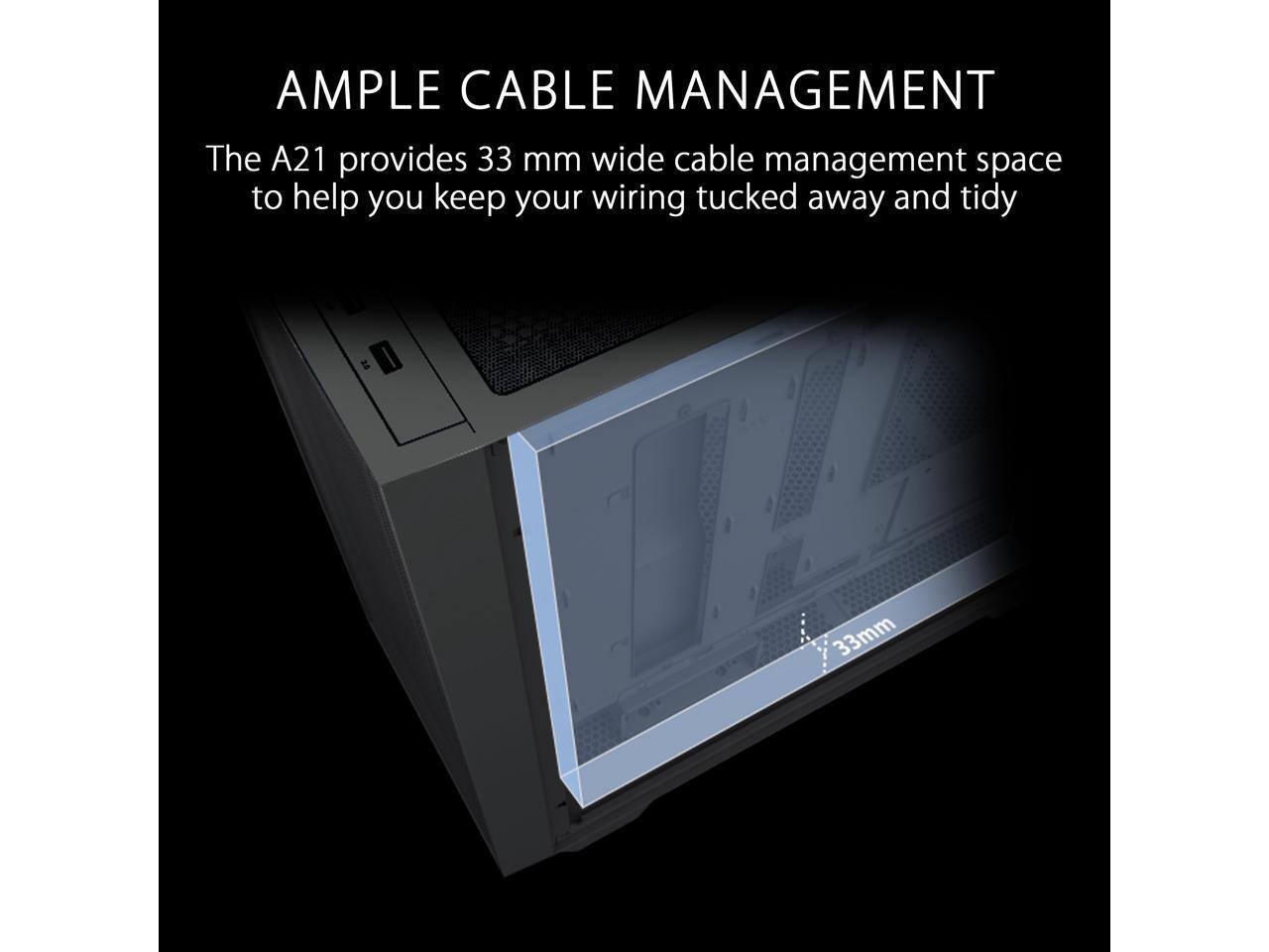 AMPLE CABLE MANAGEMENT  
The A21 provides 33 mm wide cable management space to help you keep your wiring tucked away and tidy