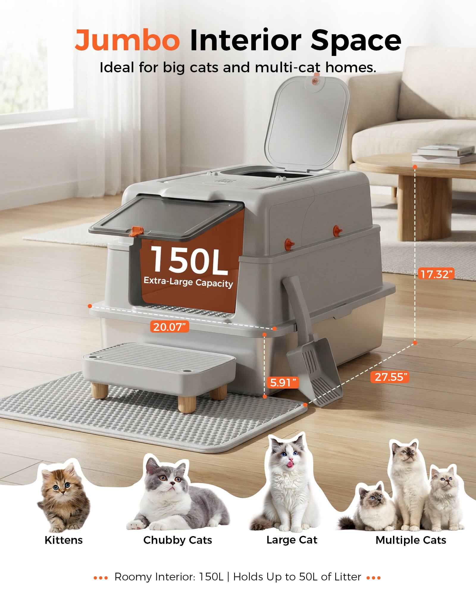 Jumbo Interior Space  
Ideal for big cats and multi-cat homes.  

150L Extra-Large Capacity  
17.32" x 20.07" x 5.91" x 27.55"  

Roomy Interior: 150L | Holds Up to 50L of Litter  

Kittens  
Chubby Cats  
Large Cat  
Multiple Cats
