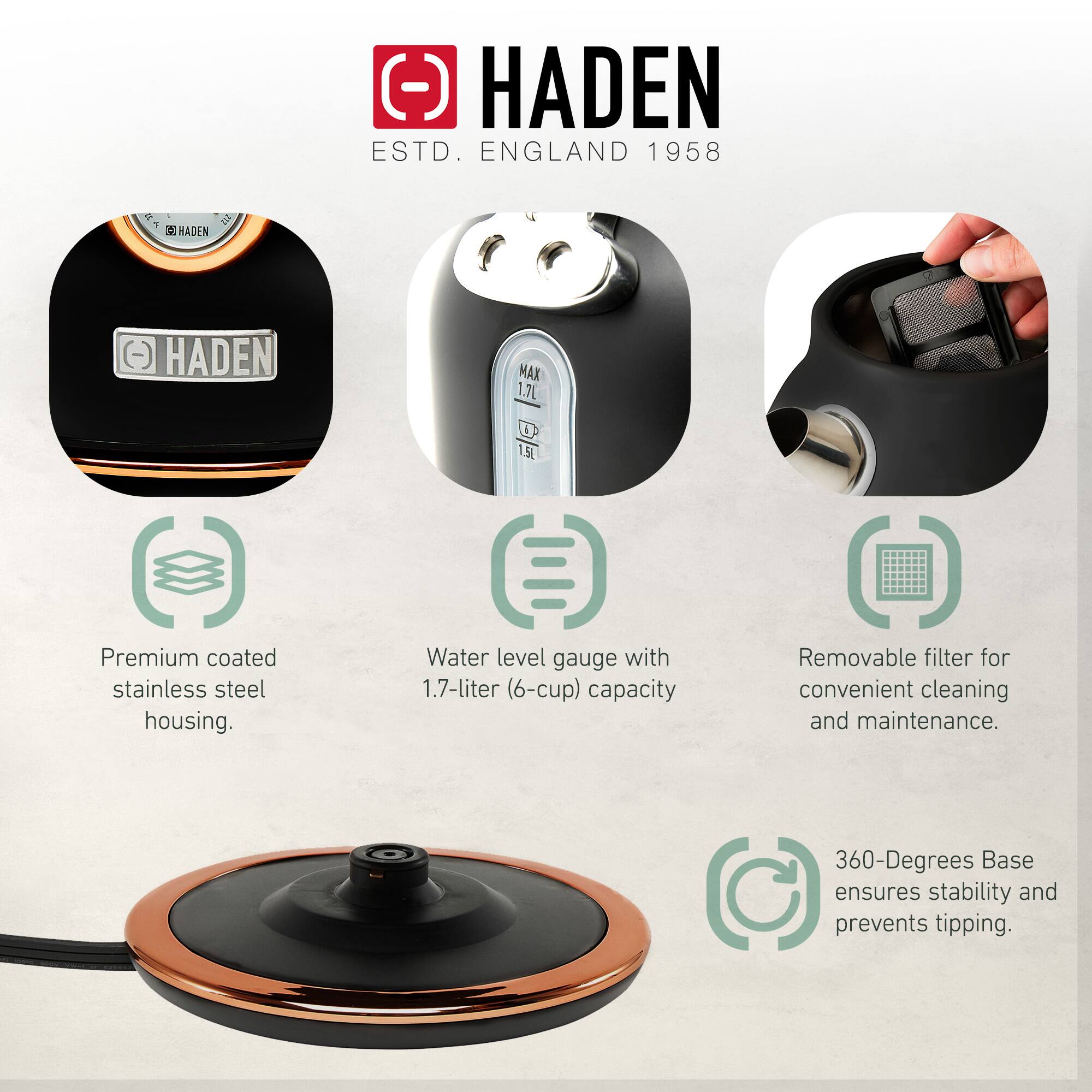HADEN  
ESTD. ENGLAND 1958  

- Premium coated stainless steel housing.  
- Water level gauge with 1.7-liter (6-cup) capacity.  
- Removable filter for convenient cleaning and maintenance.  
- 360-Degrees Base ensures stability and prevents tipping.