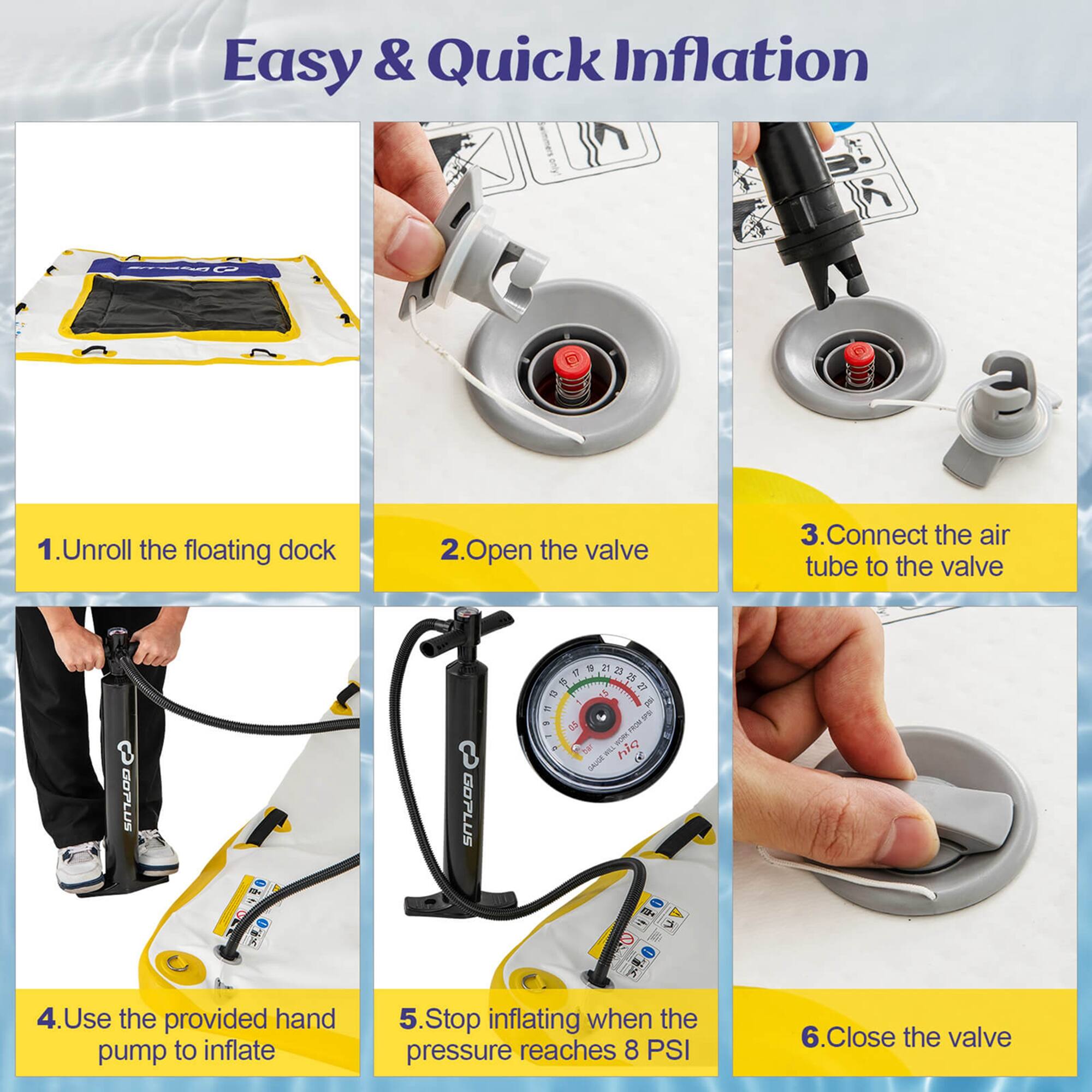 1. Unroll the floating dock
2. Open the valve
3. Connect the air tube to the valve
4. Use the provided hand pump to inflate
5. Stop inflating when the pressure reaches 8 PSI
6. Close the valve