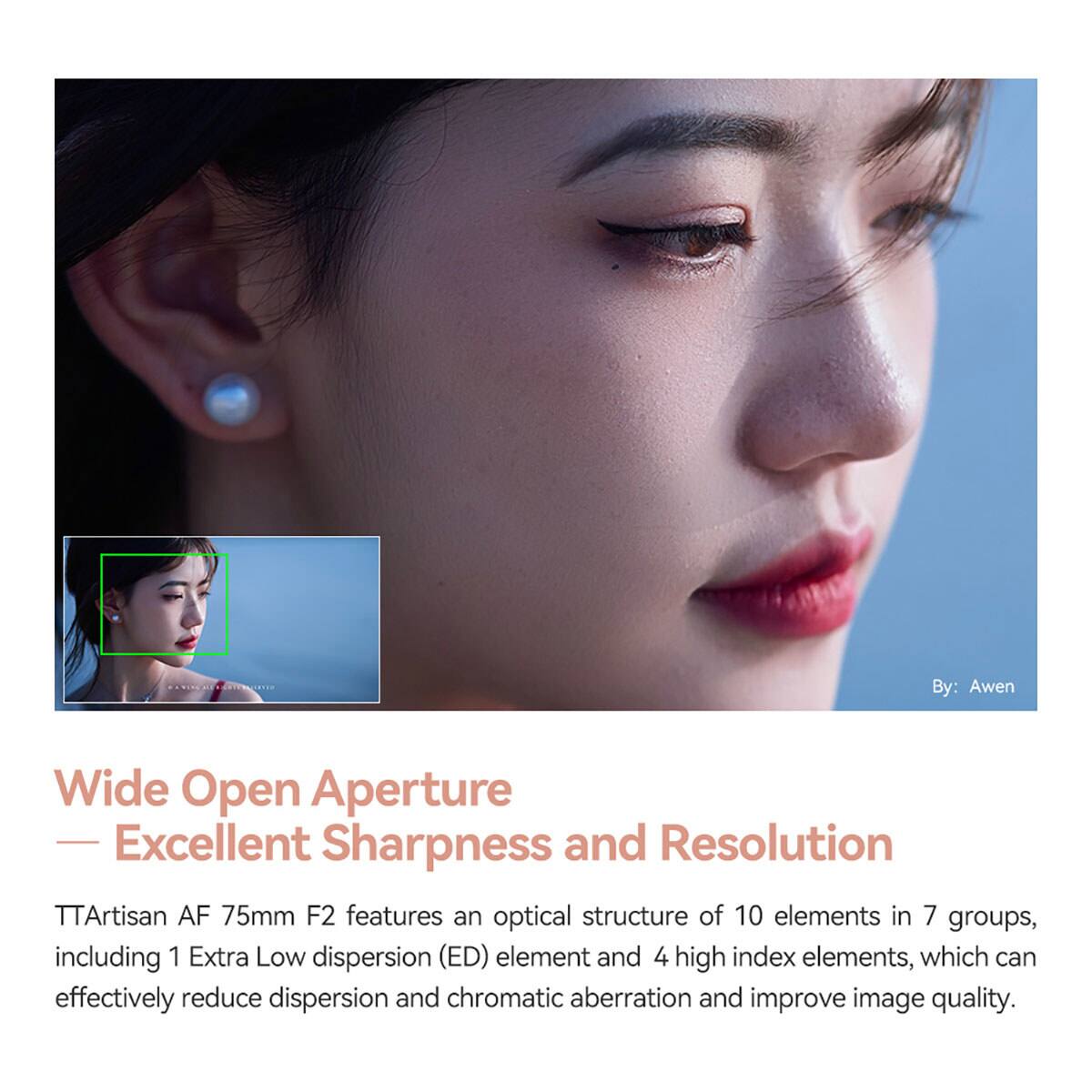 By: Awen

Wide Open Aperture - Excellent Sharpness and Resolution

TTArtisan AF 75mm F2 features an optical structure of 10 elements in 7 groups, including 1 Extra Low dispersion (ED) element and 4 high index elements, which can effectively reduce dispersion and chromatic aberration and improve image quality.