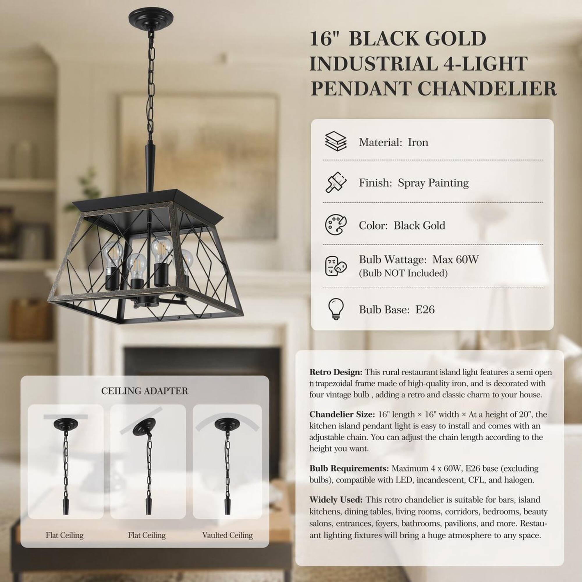 16" BLACK GOLD INDUSTRIAL 4-LIGHT PENDANT CHANDELIER

Material: Iron  
Finish: Spray Painting  
Color: Black Gold  
Bulb Wattage: Max 60W (Bulb NOT Included)  
Bulb Base: E26  

CEILING ADAPTER  
Flat Ceiling  
Flat Ceiling  
Vaulted Ceiling  

Retro Design: This rural restaurant island light features a semi open h trapezoidal frame made of high-quality iron, and is decorated with four vintage bulb, adding a retro and classic charm to your house.  

Chandelier Size: 16" length X 16" width X At a height 20", the kitchen island pendant light is easy to install and comes with an adjustable chain. You can adjust the chain length according to the height you want.  

Bulb Requirements: Maximum 4 X 60W, E26 base (excluding bulbs), compatible with LED, incandescent, CFL, and halogen.  

Widely Used: This retro chandelier is suitable for bars, island kitchens, dining tables, living rooms, corridors, bedrooms, beauty salons, entrances, foyers, bathrooms, pavilions, and