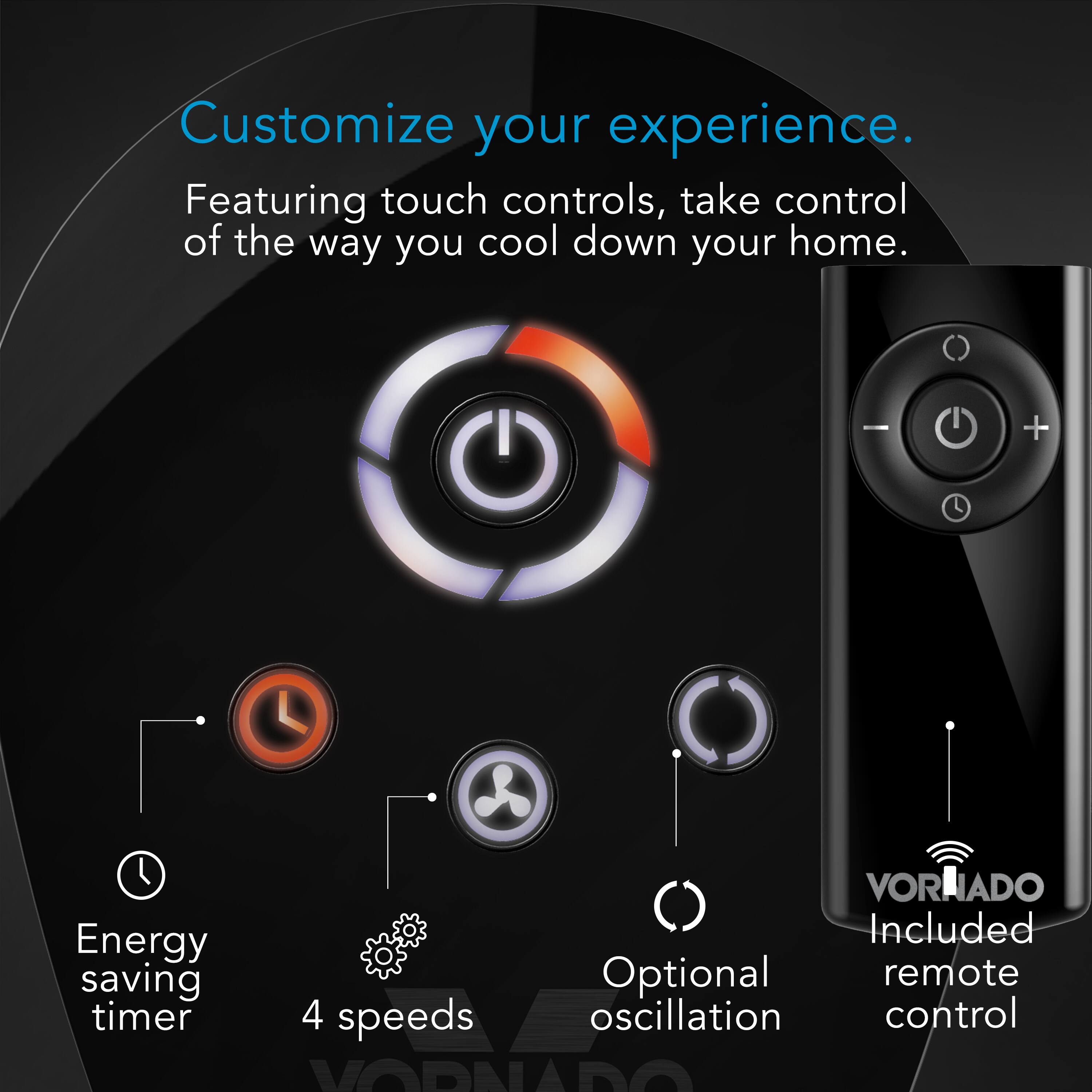 Customize your experience. Featuring touch controls, take control of the way you cool down your home. Included saving, optional remote timer, 4 speeds oscillation control, and Vornado Energy.