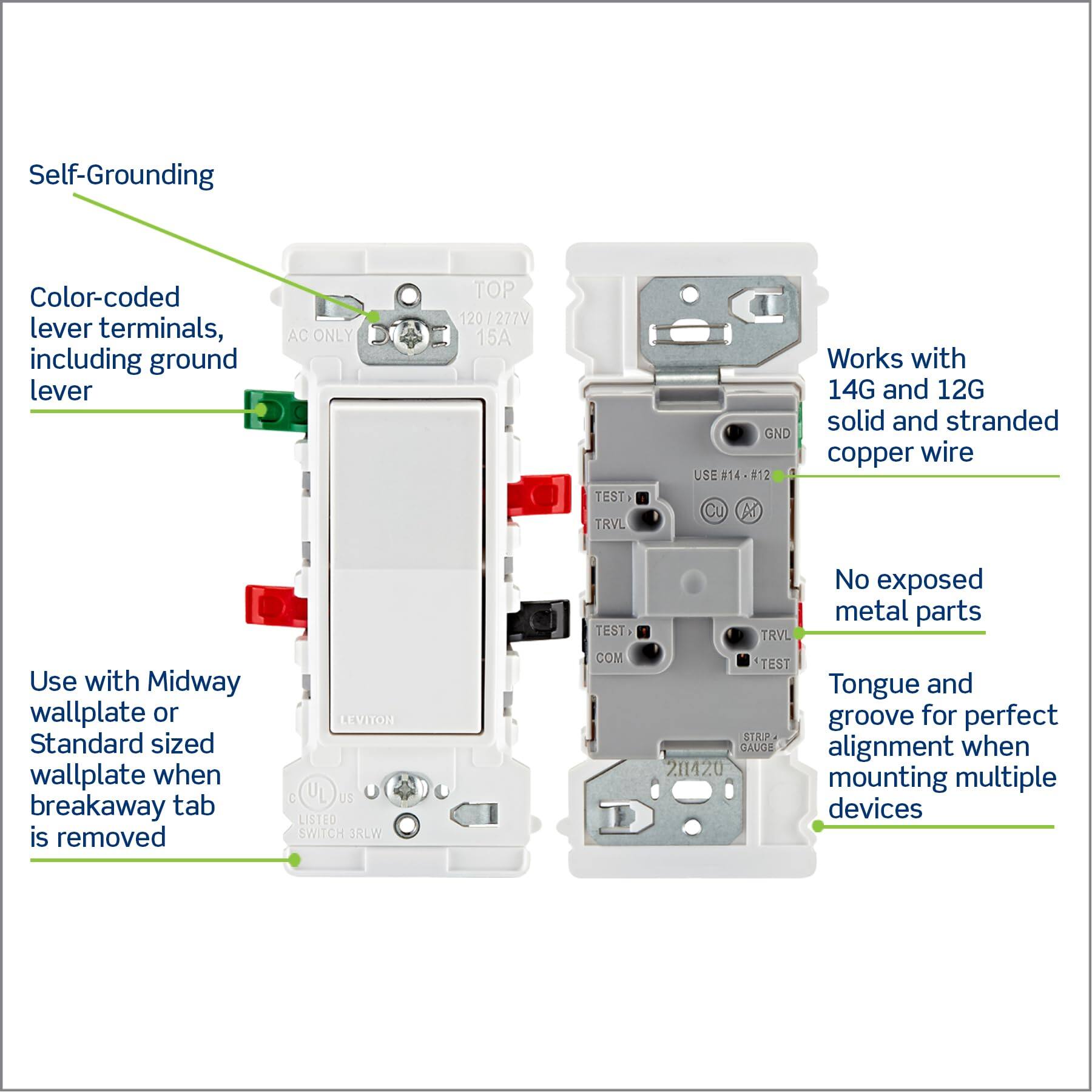 Self-Grounding  
Color-coded lever terminals, including ground lever  
AC ONLY TOP 120 /277V 15A  
TEST TRVL GND  
USE 14 #12 Cu  
Works with 14G and 12G solid and stranded copper wire  
Use with Midway wallplate or Standard sized wallplate when breakaway tab is removed  
LEVITOH  
US LISTED SWITCH JRLW  
TEST COM  
No exposed metal parts  
Tongue and groove for perfect alignment when mounting multiple devices