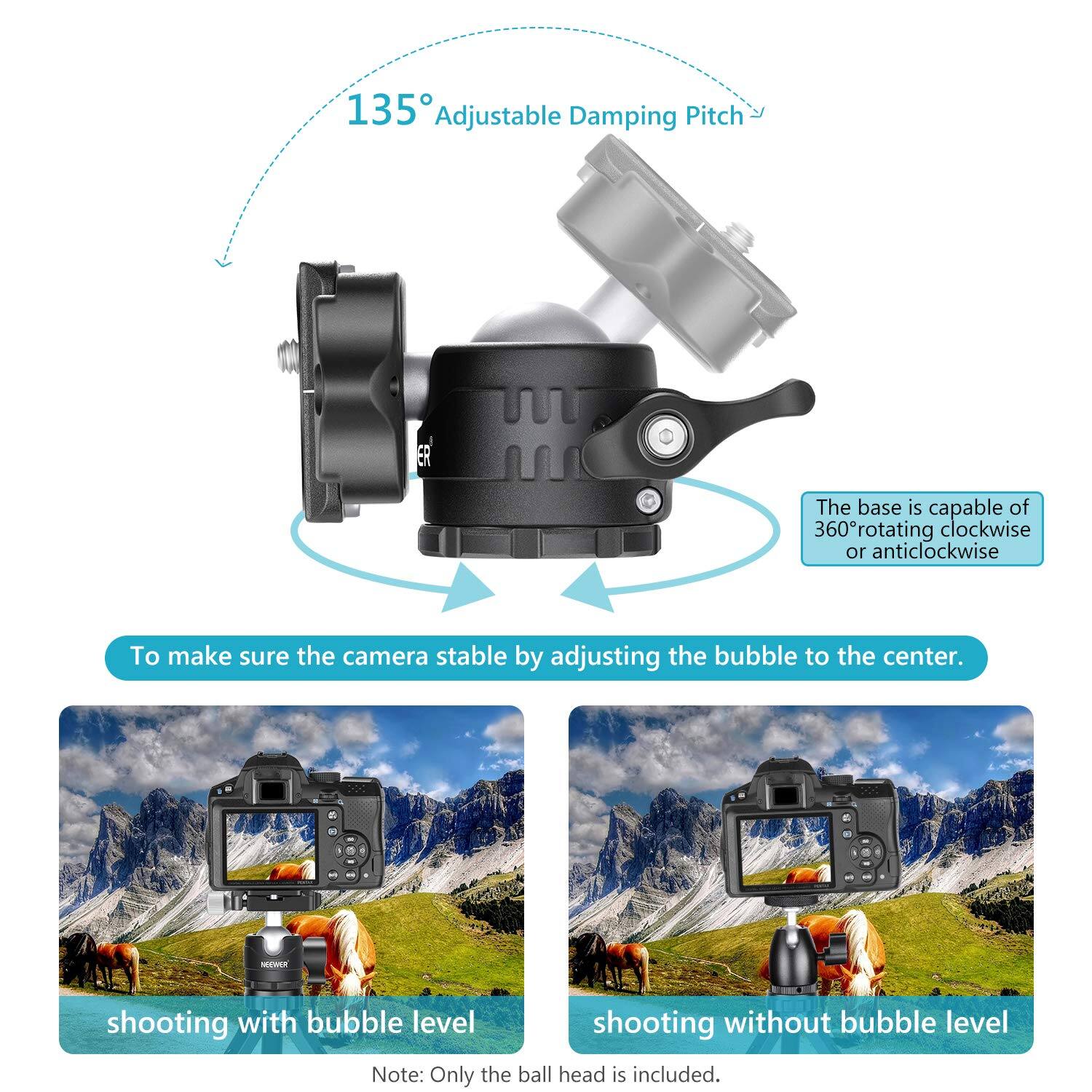 135° Adjustable Damping Pitch

The base is capable of 360° rotating clockwise or anticlockwise.

To make sure the camera stable by adjusting the bubble to the center.

shooting with bubble level

shooting without bubble level

Note: Only the ball head is included.