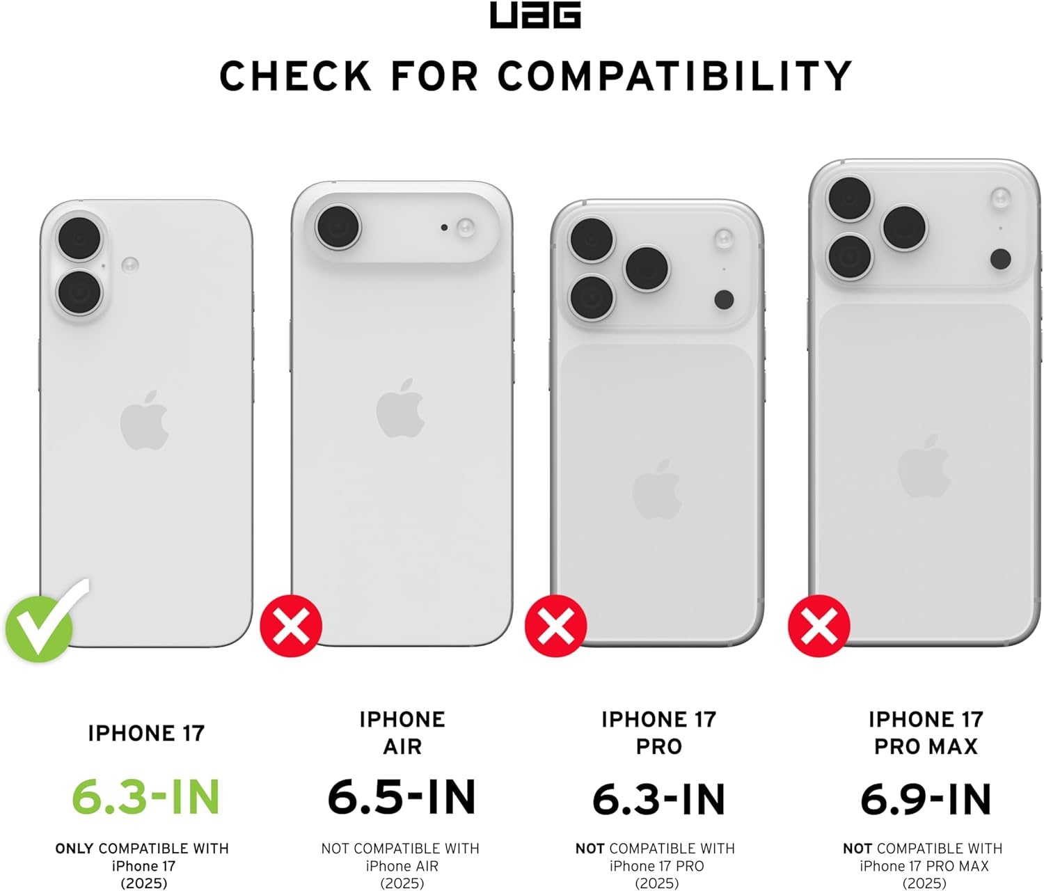 UAG CHECK FOR COMPATIBILITY

IPHONE 17 6.3-IN  
ONLY COMPATIBLE WITH iPhone 17 (2025)

IPHONE AIR 6.5-IN  
NOT COMPATIBLE WITH iPhone AIR (2025)

IPHONE 17 PRO 6.3-IN  
NOT COMPATIBLE WITH iPhone 17 PRO (2025)

IPHONE 17 PRO MAX 6.9-IN  
NOT COMPATIBLE WITH iPhone 17 PRO MAX (2025)