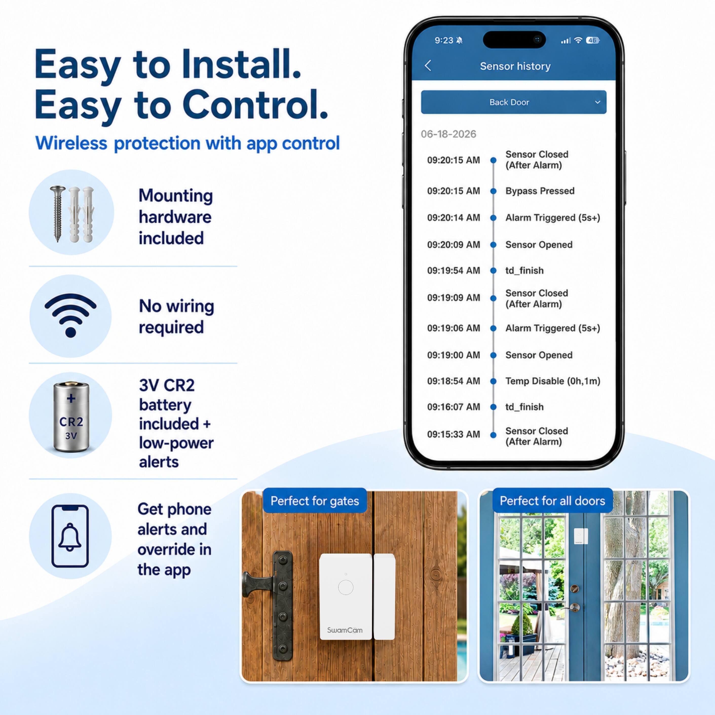 Easy to Install. Easy to Control. Wireless protection with app control

Mounting hardware included

No wiring required

3V CR2 battery included + low-power alerts

Get phone alerts and override in the app

Perfect for gates

Perfect for all doors

Sensor history
Back Door
06-18-2026
09:20:15 AM Sensor Closed (After Alarm)
09:20:15 AM Bypass Pressed
09:20:14 AM Alarm Triggered (5s+)
09:20:09 AM Sensor Opened
09:19:54 AM td_finish
09:19:09 AM Sensor Closed (After Alarm)
09:19:06 AM Alarm Triggered (5s+)
09:19:00 AM Sensor Opened
09:18:54 AM Temp Disable (0h,1m) td_finish
09:16:07 AM
09:15:33 AM Sensor Closed (After Alarm)