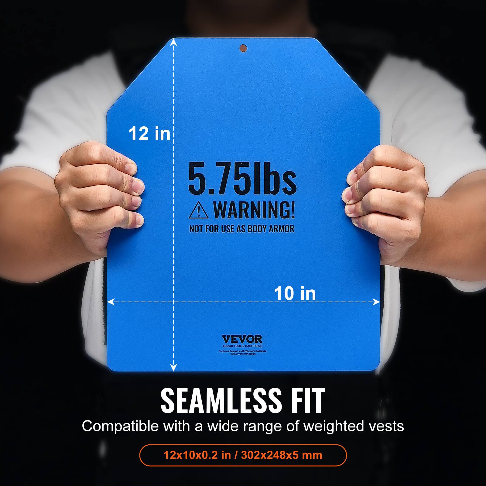 12 in 5.75lbs ! WARNING! NOT FOR USE AS BODY ARMOR 10 in VEVOR
SEAMLESS FIT
Compatible with a wide range of weighted vests 12x10x0.2 in 302x248x5 mm