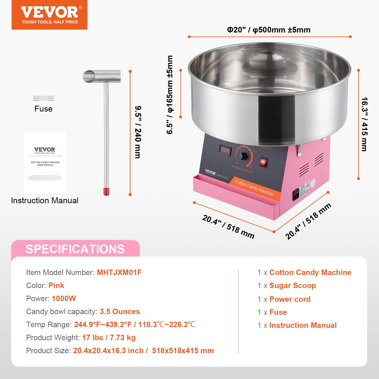 VEVOR TOUGH TOOLS. HALF PRICE

20" / 500mm ±5mm
9.5" / 240mm

Cotton Candy Machine

SPECIFICATIONS

Item Model Number: MHTJXM01F
Color: Pink
Power: 1000W
Candy bowl capacity: 3.5 Ounces
Temp Range: 244.9°F-439.2°F / 118.3°C-226.2°C
Product Weight: 17 lbs / 7.73 kg
Product Size: 20.4x20.4x16.3 inch / 518x518x415 mm

1 x Cotton Candy Machine
1 x Sugar Scoop
1 x Power cord
1 x Fuse
1 x Instruction Manual