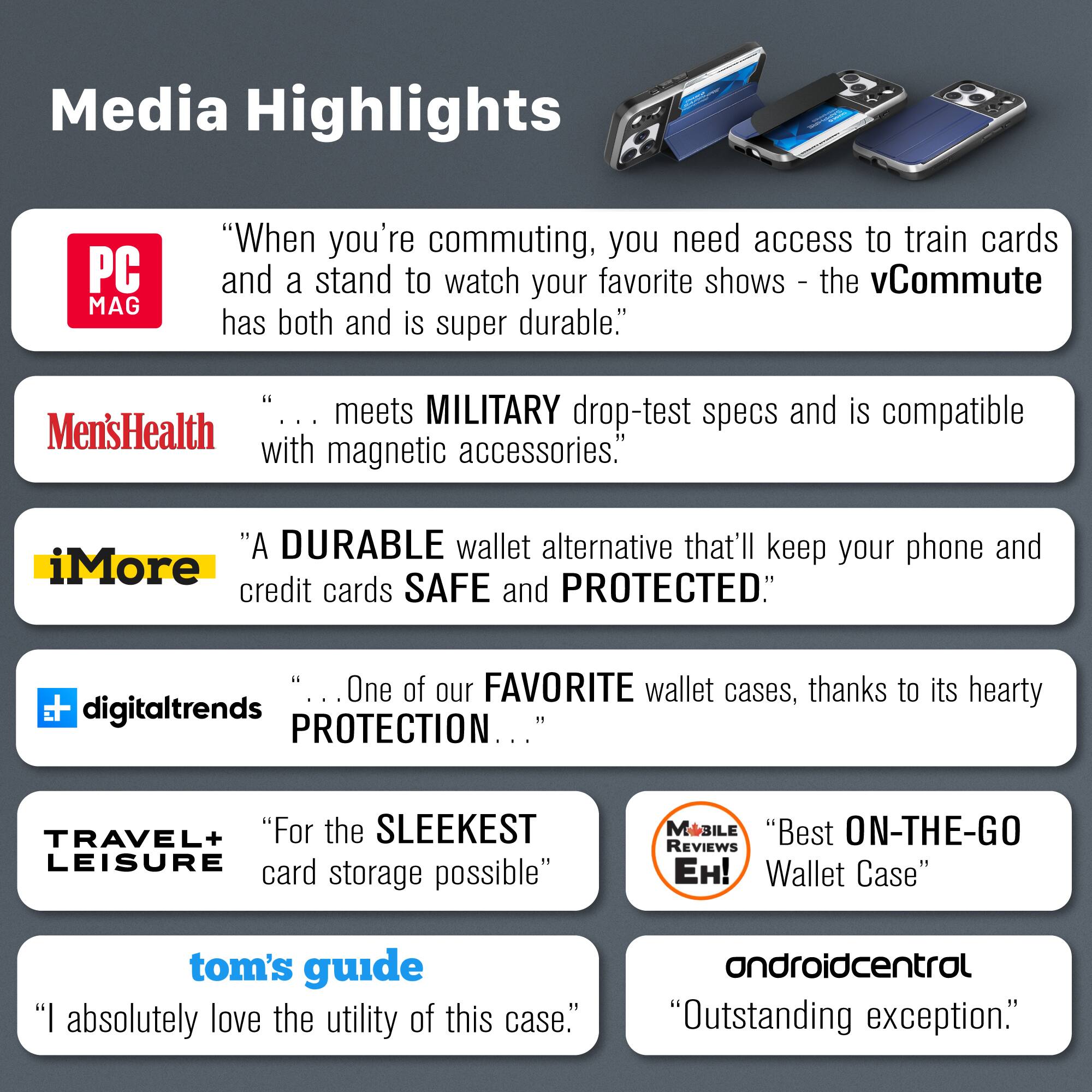 Media Highlights

PC MAG
"When you're commuting, you need access to train cards and a stand to watch your favorite shows - the vCommute has both and is super durable."

Men's Health
"... meets MILITARY drop-test specs and is compatible with magnetic accessories."

iMore
"A DURABLE wallet alternative that'll keep your phone and credit cards SAFE and PROTECTED."

digitaltrends
"... One of our FAVORITE wallet cases, thanks to its hearty PROTECTION ..."

TRAVEL+ LEISURE
"For the SLEEKEST LEISURE card storage possible"

MOBILE REVIEWS EH!
"Best ON-THE-GO Wallet Case"

tom's guide
"I absolutely love the utility of this case."

androidcentral
"Outstanding exception."
